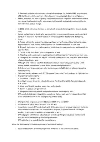 2. Externally, colonial-rule countries gaining independence. (Eg. India in 1947, largest colony
        of British Empire). Influence from external events increase people desire to self-govern.
    -   At first, British do not want to give up complete control over Singapore when they return but
        they know they have to transfer some power to the people so to win the support of locals,
        they introduce gradual change.

    -   In 1948, British introduce elections to allow locals be elected into Legislative Council. (Make
        laws)
    -   People had a choice to decide who represent them in government (choose own leader) and
        conduct of election is important feature of democracy or first step towards democracy.
    -   Steps:
        1. People with similar ideas on how country should be run form a political party or a group.
        Representatives from various political parties can stand from election in each area.
        2. Through visits, speeches, rallies, posters, political parties go around to persuade people to
        vote for them.
        3. On day of election, voters go to polling centre to vote.
        4. At polling centre, voters given a voting slip with different parties’ names to cast their vote.
        5. Voting slips are counted and elected candidate is announced. The party with most number
        of elected candidates wins.
    -   Although 1948 elections was first step to democracy, it was low key event as only 13800
        among 940000 people came to vote. Many people not eligible to vote.
    -   Only those born Singaporean can vote. Some who were eligible did not take part as voting
        not compulsory.
    -   Not many parties take part, only SPP (Singapore Progressive Party) took part in 1948 election.
    -   Singapore progressive party –
        1. Formed on 25 August 1947
        2. Led by 3 London University educated lawyers: Tan Chye Cheng (C.C. Tan), John Laycock,
        N.A. Mallal
        3. Made up of English speaking upper class professionals
        4. Believe in gradual self-government
        5. Merged with another political party to form Liberal Socialist party (LSP)
    -   SPP won 6 elected seats in Legislative council and 3 other seats won by independents that
        stand for elections but do not belong to any political party.

    -   Change in how Singapore governed between 1867-1942 and 1948?
    -   SEE GRAPH ON PAGE 148 OF HISTORY TEXTBOOK!!!
    -   In legislative council, SPP work closely with British government for equal treatment for locals
        and European civil servants. SPP also introduce proposal to provide financial security for
        workers in retirement or workers no longer able to work.
    -   SPP not poplar with Chinese-educated as it is made up of English-educated members and
        was pro-British, believed in gradual self-government.
    -   SPP not in hurry to press British for more changes.

Were the riots in early 1950s and expression of anti-British feelings?

    -   Social and economic problems people face at the end of war continued to 1950s.
 