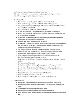 -   Problems cause people to be discontented with British rule.
-   1950 ended with major riot, marked start of a turbulent period in Singapore history.
-   Riots : Maria Hertogh riot , Anti-National Service riot

-   Maria Hertogh Riot
        Riot broke out over custody battle of 13 year old Maria Hertogh.
        Maria Bertha Hertogh born in Java in 1937 to Dutch Catholic parents.
        Her parents were imprisoned during JO and she came under care of Malay woman,
           Che Aminah and her husband.
        She was brought up as a Muslim and named Nadra.
        In 1949,Maria’s mother Adeline Hertogh came to claim her daughter back.
        Maria’s case was brought to high court in Singapore and she was placed under care
           of Social Welfare Department.
        In May 1950, court ruled Maria to return to her natural parents and Che Aminah
           opposed the decision by sending in an appeal.
        2 months later, Maria was returned to Che Aminah.
        In November 1950, battle for custody ended with Maria returning to natural parents
           and Dutch law did not recognize Maria’s marriage as she is under-aged and her
           natural father’s consent is not obtained.
        The Muslim community was upset as they felt their law was not respected.
        Meanwhile, court put Maria under care of Catholic convent in Thomson Road.
        Widespread of custody battle in English , Malay , Tamil newspaper
        Reporters and photographers entered convent to take pictures of Maria.
        Che Aminah appealed again for custody of Maria.
        On 11 December 1950, large crowds gathered outside court at Padang to know the
           verdict.
        The court rejected the appeal.
        Feeling betrayed that British siding Dutch, supporters at Padang started riot.
        Any Eurasian or European was attacked, cars were overturned and burnt.
        Serious rioting erupted in vicinity of Sultan Mosque and North Bridge and Jalan
           Besar roads.
        Riots continue for 3 days and curfew imposed for 2 weeks.
        Troops called in to maintain law and order.
        By 3rd day, situation under control but 18 people killed, 173 injured.

-   Anti-National riots
         Riots started by Chinese-educated students when government introduces NS.
         NS ordinance (decree or order) – between 18 to 20 all males must register by May
            1954
         Offenders who fail to register will be fined or jailed
         NS not popular among secondary students from Chinese schools.
         Many secondary school students were 20 and above and education disrupted during
            war.
 
