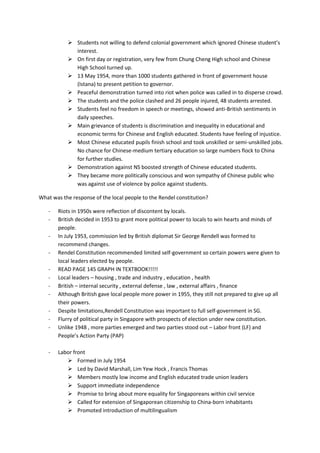  Students not willing to defend colonial government which ignored Chinese student’s
             interest.
            On first day or registration, very few from Chung Cheng High school and Chinese
             High School turned up.
            13 May 1954, more than 1000 students gathered in front of government house
             (Istana) to present petition to governor.
            Peaceful demonstration turned into riot when police was called in to disperse crowd.
            The students and the police clashed and 26 people injured, 48 students arrested.
            Students feel no freedom in speech or meetings, showed anti-British sentiments in
             daily speeches.
            Main grievance of students is discrimination and inequality in educational and
             economic terms for Chinese and English educated. Students have feeling of injustice.
            Most Chinese educated pupils finish school and took unskilled or semi-unskilled jobs.
             No chance for Chinese-medium tertiary education so large numbers flock to China
             for further studies.
            Demonstration against NS boosted strength of Chinese educated students.
            They became more politically conscious and won sympathy of Chinese public who
             was against use of violence by police against students.

What was the response of the local people to the Rendel constitution?

   -   Riots in 1950s were reflection of discontent by locals.
   -   British decided in 1953 to grant more political power to locals to win hearts and minds of
       people.
   -   In July 1953, commission led by British diplomat Sir George Rendell was formed to
       recommend changes.
   -   Rendel Constitution recommended limited self-government so certain powers were given to
       local leaders elected by people.
   -   READ PAGE 145 GRAPH IN TEXTBOOK!!!!!
   -   Local leaders – housing , trade and industry , education , health
   -   British – internal security , external defense , law , external affairs , finance
   -   Although British gave local people more power in 1955, they still not prepared to give up all
       their powers.
   -   Despite limitations,Rendell Constitution was important to full self-government in SG.
   -   Flurry of political party in Singapore with prospects of election under new constitution.
   -   Unlike 1948 , more parties emerged and two parties stood out – Labor front (LF) and
       People’s Action Party (PAP)

   -   Labor front
           Formed in July 1954
           Led by David Marshall, Lim Yew Hock , Francis Thomas
           Members mostly low income and English educated trade union leaders
           Support immediate independence
           Promise to bring about more equality for Singaporeans within civil service
           Called for extension of Singaporean citizenship to China-born inhabitants
           Promoted introduction of multilingualism
 