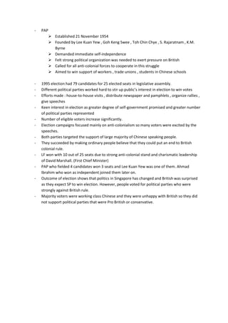-   PAP
           Established 21 November 1954
           Founded by Lee Kuan Yew , Goh Keng Swee , Toh Chin Chye , S. Rajaratnam , K.M.
            Byrne
           Demanded immediate self-independence
           Felt strong political organization was needed to exert pressure on British
           Called for all anti-colonial forces to cooperate in this struggle
           Aimed to win support of workers , trade unions , students in Chinese schools

-   1995 election had 79 candidates for 25 elected seats in legislative assembly.
-   Different political parties worked hard to stir up public’s interest in election to win votes
-   Efforts made : house-to-house visits , distribute newspaper and pamphlets , organize rallies ,
    give speeches
-   Keen interest in election as greater degree of self-government promised and greater number
    of political parties represented
-   Number of eligible voters increase significantly.
-   Election campaigns focused mainly on anti-colonialism so many voters were excited by the
    speeches.
-   Both parties targeted the support of large majority of Chinese speaking people.
-   They succeeded by making ordinary people believe that they could put an end to British
    colonial rule.
-   LF won with 10 out of 25 seats due to strong anti-colonial stand and charismatic leadership
    of David Marshall. (First Chief Minister)
-   PAP who fielded 4 candidates won 3 seats and Lee Kuan Yew was one of them. Ahmad
    Ibrahim who won as independent joined them later on.
-   Outcome of election shows that politics in Singapore has changed and British was surprised
    as they expect SP to win election. However, people voted for political parties who were
    strongly against British rule.
-   Majority voters were working class Chinese and they were unhappy with British so they did
    not support political parties that were Pro British or conservative.
 