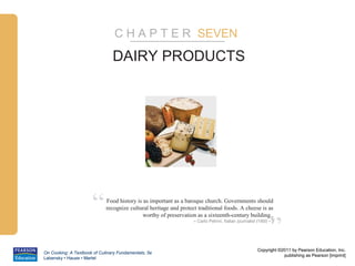 C H A P T E R SEVEN

                                DAIRY PRODUCTS




                      “      Food history is as important as a baroque church. Governments should
                             recognize cultural heritage and protect traditional foods. A cheese is as



                                                                                                              ”
                                             worthy of preservation as a sixteenth-century building..
                                                                   – Carlo Petrini, Italian journalist (1950 – )




                                                                                                       Copyright ©2011 by Pearson Education, Inc.
On Cooking: A Textbook of Culinary Fundamentals, 5e
                                                                                                                   publishing as Pearson [imprint]
Labensky • Hause • Martel
 
