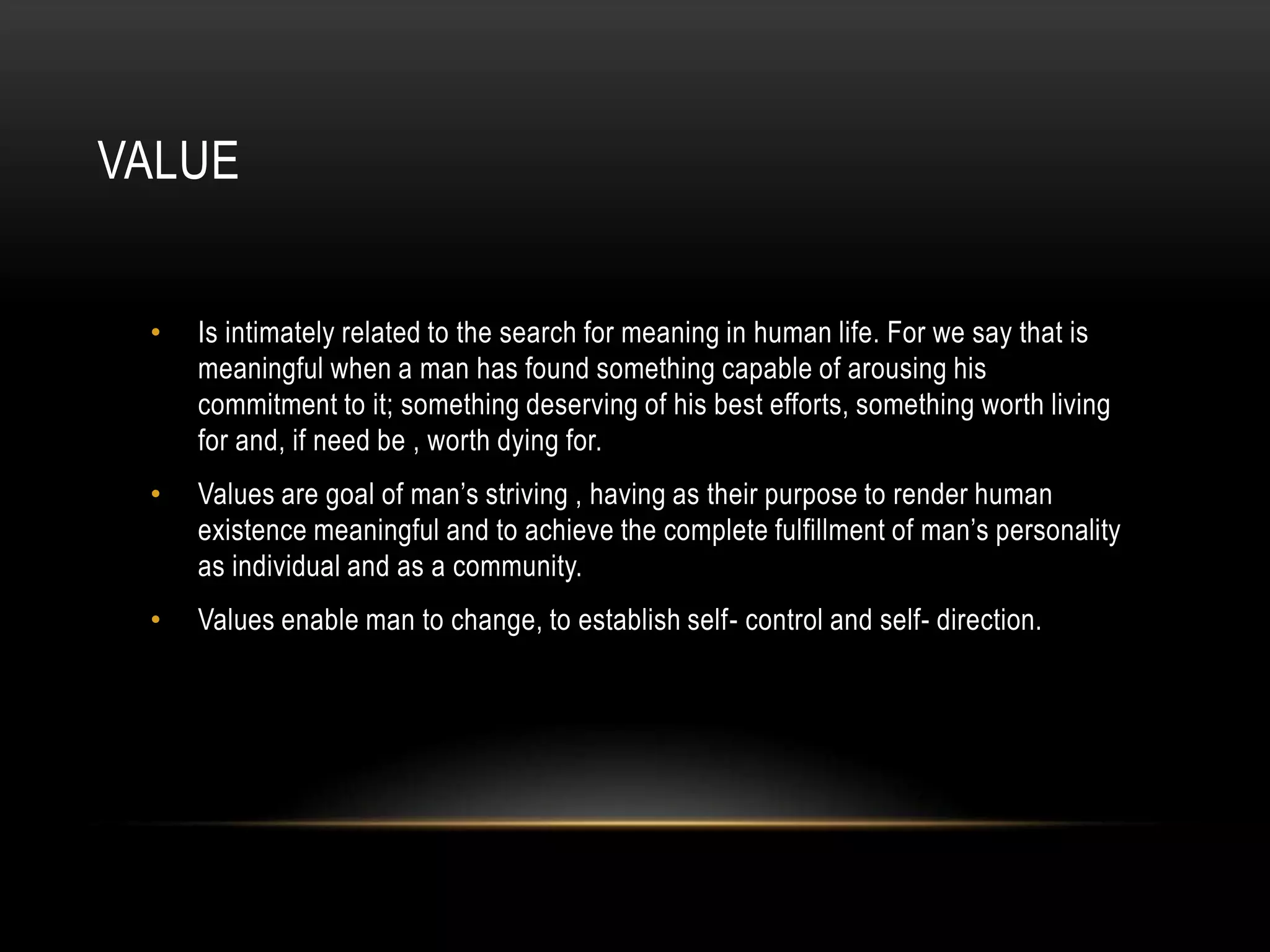 VALUE


 •   Is intimately related to the search for meaning in human life. For we say that is
     meaningful when a man has found something capable of arousing his
     commitment to it; something deserving of his best efforts, something worth living
     for and, if need be , worth dying for.
 •   Values are goal of man’s striving , having as their purpose to render human
     existence meaningful and to achieve the complete fulfillment of man’s personality
     as individual and as a community.
 •   Values enable man to change, to establish self- control and self- direction.
 