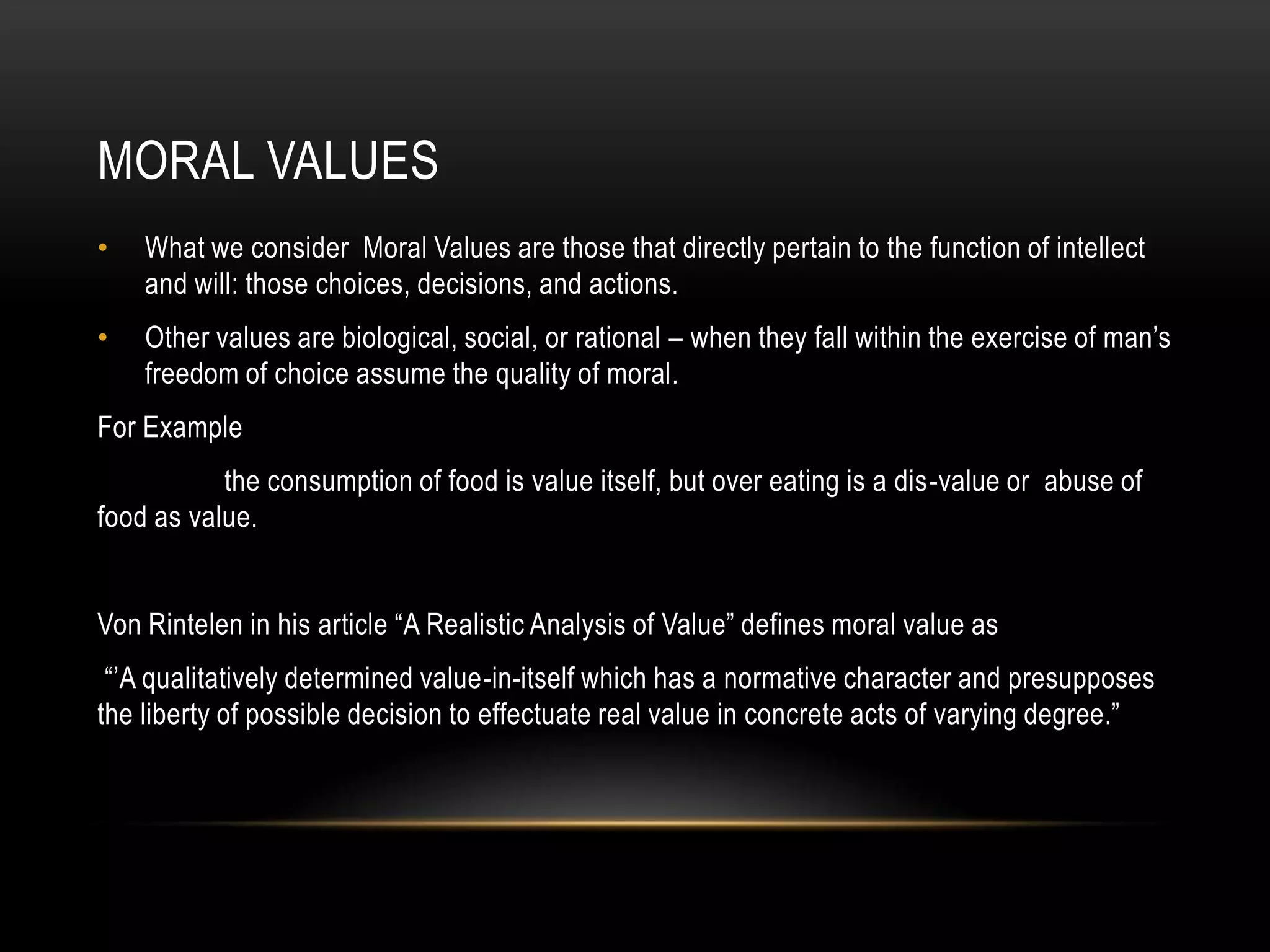 MORAL VALUES
•   What we consider Moral Values are those that directly pertain to the function of intellect
    and will: those choices, decisions, and actions.
•   Other values are biological, social, or rational – when they fall within the exercise of man’s
    freedom of choice assume the quality of moral.
For Example
           the consumption of food is value itself, but over eating is a dis-value or abuse of
food as value.


Von Rintelen in his article “A Realistic Analysis of Value” defines moral value as
 “’A qualitatively determined value-in-itself which has a normative character and presupposes
the liberty of possible decision to effectuate real value in concrete acts of varying degree.”
 