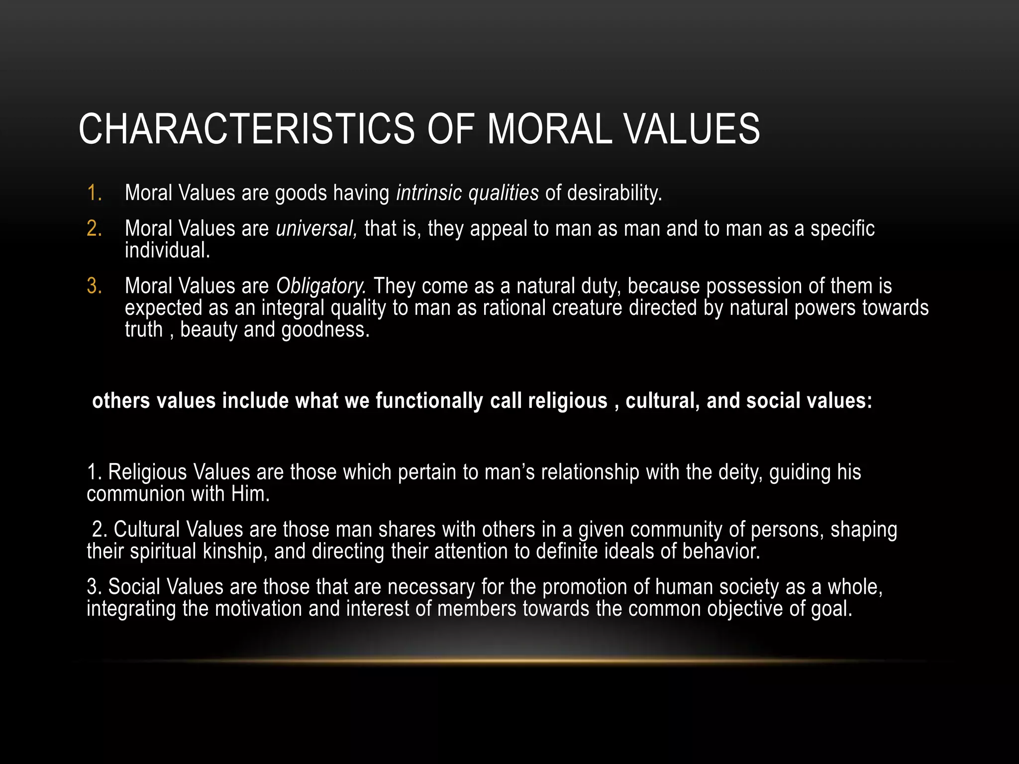 CHARACTERISTICS OF MORAL VALUES
1. Moral Values are goods having intrinsic qualities of desirability.
2. Moral Values are universal, that is, they appeal to man as man and to man as a specific
   individual.
3. Moral Values are Obligatory. They come as a natural duty, because possession of them is
   expected as an integral quality to man as rational creature directed by natural powers towards
   truth , beauty and goodness.


others values include what we functionally call religious , cultural, and social values:


1. Religious Values are those which pertain to man’s relationship with the deity, guiding his
communion with Him.
 2. Cultural Values are those man shares with others in a given community of persons, shaping
their spiritual kinship, and directing their attention to definite ideals of behavior.
3. Social Values are those that are necessary for the promotion of human society as a whole,
integrating the motivation and interest of members towards the common objective of goal.
 