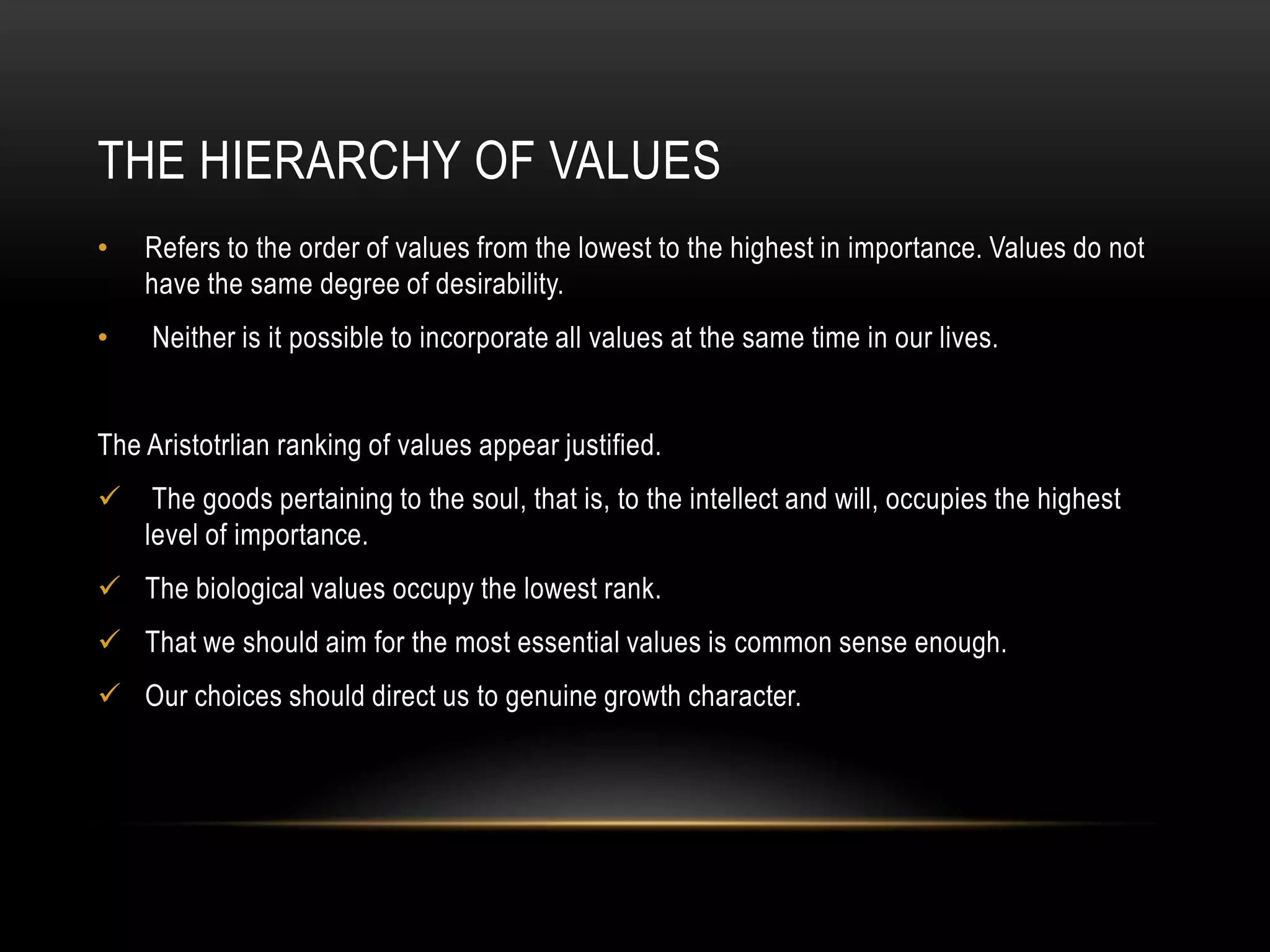 THE HIERARCHY OF VALUES
•   Refers to the order of values from the lowest to the highest in importance. Values do not
    have the same degree of desirability.
•    Neither is it possible to incorporate all values at the same time in our lives.


The Aristotrlian ranking of values appear justified.
    The goods pertaining to the soul, that is, to the intellect and will, occupies the highest
    level of importance.
 The biological values occupy the lowest rank.
 That we should aim for the most essential values is common sense enough.
 Our choices should direct us to genuine growth character.
 