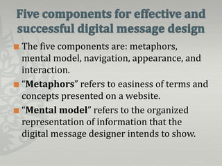  The five components are: metaphors,
  mental model, navigation, appearance, and
  interaction.
 “Metaphors” refers to easiness of terms and
  concepts presented on a website.
 “Mental model” refers to the organized
  representation of information that the
  digital message designer intends to show.
 