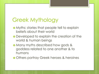 Greek Mythology
 Myths:  stories that people tell to explain
  beliefs about their world
 Developed to explain the creation of the
  world & human beings
 Many myths described how gods &
  goddess related to one another & to
  humans
 Others portray Greek heroes & heroines
 