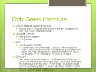 Early Greek Literature
   Stories told of ancient heroes
       Passed down through generations & from long poems
        that told stories (called epics)
   Epics of Homer
       Iliad & the Odyssey
           Trojan War
   Iliad
       Greek warrior Achilles
           Mother held him by his heel & dipped him in a special
            river. Every place the water touched was protected from
            injury. He was unbeatable in battle except when struck
            by an arrow in his weak spot, his heel, & he died
   Odyssey
       Describes the adventures of the Greek hero Odysseus.
        On his trip home from the Trojan War, Odysseus offended
        Poseidon (God of the sea). In revenge Poseidon made
        Odysseus’ journey take 10 years. He & his men traveled
        through strange & dangerous lands on trip home. He
        used his wits & trickery to survive
 