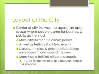 Layout of the City
 Center of city-life was the agora (an open
 space where people came for business &
 public gatherings)
    Male citizens meet to discuss politics
    As well as festivals & athletic events
    Statues, temples, & other public buildings
     were found in and around this area
    Many had a fortified hilltop or acropolis
      1st
         used for military later as places for temples
       & palaces
 
