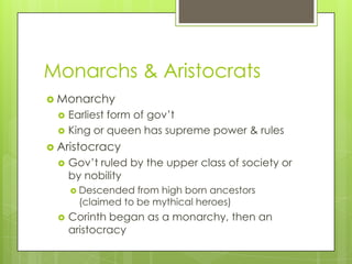Monarchs & Aristocrats
 Monarchy
    Earliest form of gov’t
    King or queen has supreme power & rules
 Aristocracy
    Gov’t ruled by the upper class of society or
     by nobility
      Descended   from high born ancestors
       (claimed to be mythical heroes)
    Corinth began as a monarchy, then an
     aristocracy
 