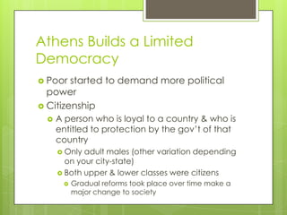 Athens Builds a Limited
Democracy
 Poor  started to demand more political
  power
 Citizenship
     A person who is loyal to a country & who is
      entitled to protection by the gov’t of that
      country
       Only adult males (other variation depending
        on your city-state)
       Both upper & lower classes were citizens
          Gradual reforms took place over time make a
           major change to society
 