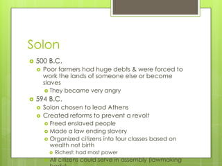 Solon
   500 B.C.
       Poor farmers had huge debts & were forced to
        work the lands of someone else or become
        slaves
           They became very angry
   594 B.C.
       Solon chosen to lead Athens
       Created reforms to prevent a revolt
         Freed enslaved people
         Made a law ending slavery
         Organized citizens into four classes based on
          wealth not birth
               Richest: had most power
           All citizens could serve in assembly (lawmaking
 