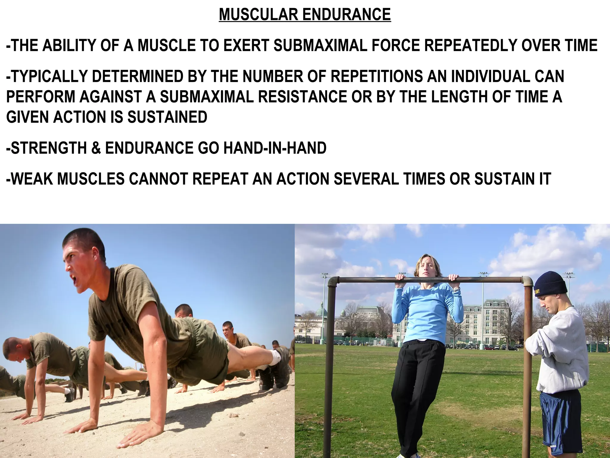 MUSCULAR ENDURANCE
-THE ABILITY OF A MUSCLE TO EXERT SUBMAXIMAL FORCE REPEATEDLY OVER TIME
-TYPICALLY DETERMINED BY THE NUMBER OF REPETITIONS AN INDIVIDUAL CAN
PERFORM AGAINST A SUBMAXIMAL RESISTANCE OR BY THE LENGTH OF TIME A
GIVEN ACTION IS SUSTAINED
-STRENGTH & ENDURANCE GO HAND-IN-HAND
-WEAK MUSCLES CANNOT REPEAT AN ACTION SEVERAL TIMES OR SUSTAIN IT
 