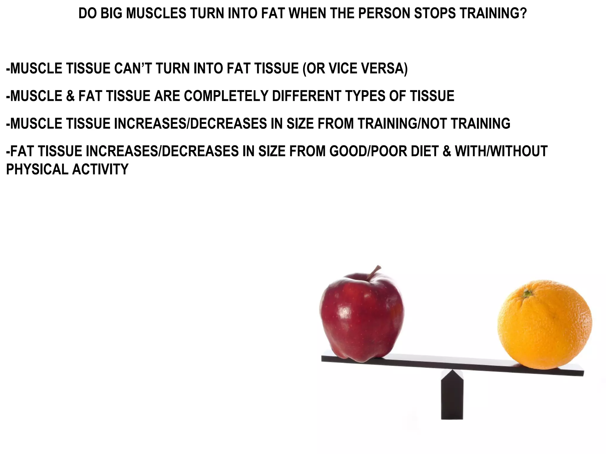 DO BIG MUSCLES TURN INTO FAT WHEN THE PERSON STOPS TRAINING?


-MUSCLE TISSUE CAN’T TURN INTO FAT TISSUE (OR VICE VERSA)
-MUSCLE & FAT TISSUE ARE COMPLETELY DIFFERENT TYPES OF TISSUE
-MUSCLE TISSUE INCREASES/DECREASES IN SIZE FROM TRAINING/NOT TRAINING
-FAT TISSUE INCREASES/DECREASES IN SIZE FROM GOOD/POOR DIET & WITH/WITHOUT
PHYSICAL ACTIVITY
 