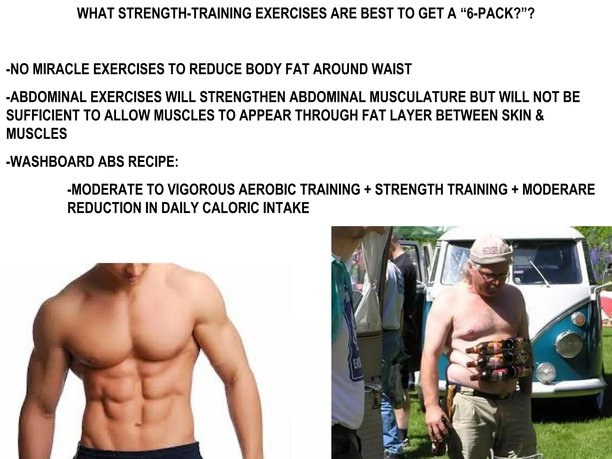 WHAT STRENGTH-TRAINING EXERCISES ARE BEST TO GET A “6-PACK?”?


-NO MIRACLE EXERCISES TO REDUCE BODY FAT AROUND WAIST
-ABDOMINAL EXERCISES WILL STRENGTHEN ABDOMINAL MUSCULATURE BUT WILL NOT BE
SUFFICIENT TO ALLOW MUSCLES TO APPEAR THROUGH FAT LAYER BETWEEN SKIN &
MUSCLES
-WASHBOARD ABS RECIPE:
       -MODERATE TO VIGOROUS AEROBIC TRAINING + STRENGTH TRAINING + MODERARE
       REDUCTION IN DAILY CALORIC INTAKE
 