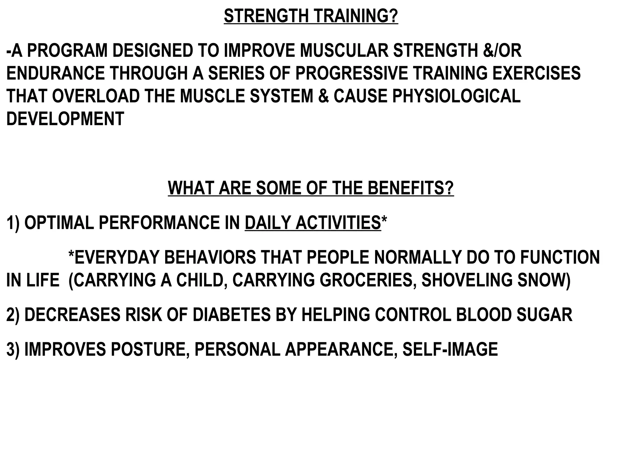 STRENGTH TRAINING?
-A PROGRAM DESIGNED TO IMPROVE MUSCULAR STRENGTH &/OR
ENDURANCE THROUGH A SERIES OF PROGRESSIVE TRAINING EXERCISES
THAT OVERLOAD THE MUSCLE SYSTEM & CAUSE PHYSIOLOGICAL
DEVELOPMENT


                  WHAT ARE SOME OF THE BENEFITS?
1) OPTIMAL PERFORMANCE IN DAILY ACTIVITIES*
        *EVERYDAY BEHAVIORS THAT PEOPLE NORMALLY DO TO FUNCTION
IN LIFE (CARRYING A CHILD, CARRYING GROCERIES, SHOVELING SNOW)
2) DECREASES RISK OF DIABETES BY HELPING CONTROL BLOOD SUGAR
3) IMPROVES POSTURE, PERSONAL APPEARANCE, SELF-IMAGE
 