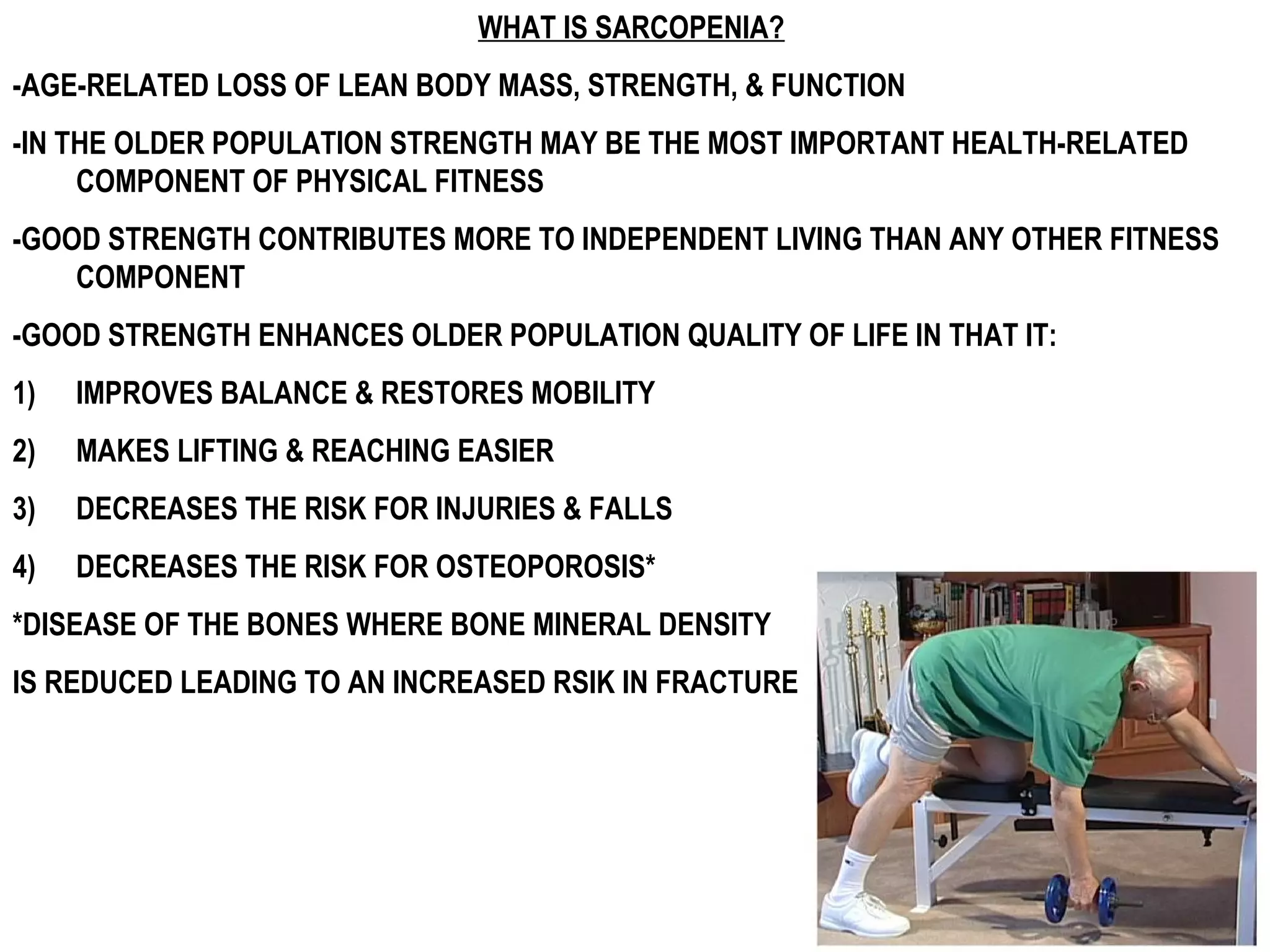 WHAT IS SARCOPENIA?
-AGE-RELATED LOSS OF LEAN BODY MASS, STRENGTH, & FUNCTION
-IN THE OLDER POPULATION STRENGTH MAY BE THE MOST IMPORTANT HEALTH-RELATED
     COMPONENT OF PHYSICAL FITNESS
-GOOD STRENGTH CONTRIBUTES MORE TO INDEPENDENT LIVING THAN ANY OTHER FITNESS
    COMPONENT
-GOOD STRENGTH ENHANCES OLDER POPULATION QUALITY OF LIFE IN THAT IT:
1)   IMPROVES BALANCE & RESTORES MOBILITY
2)   MAKES LIFTING & REACHING EASIER
3)   DECREASES THE RISK FOR INJURIES & FALLS
4)   DECREASES THE RISK FOR OSTEOPOROSIS*
*DISEASE OF THE BONES WHERE BONE MINERAL DENSITY
IS REDUCED LEADING TO AN INCREASED RSIK IN FRACTURE
 