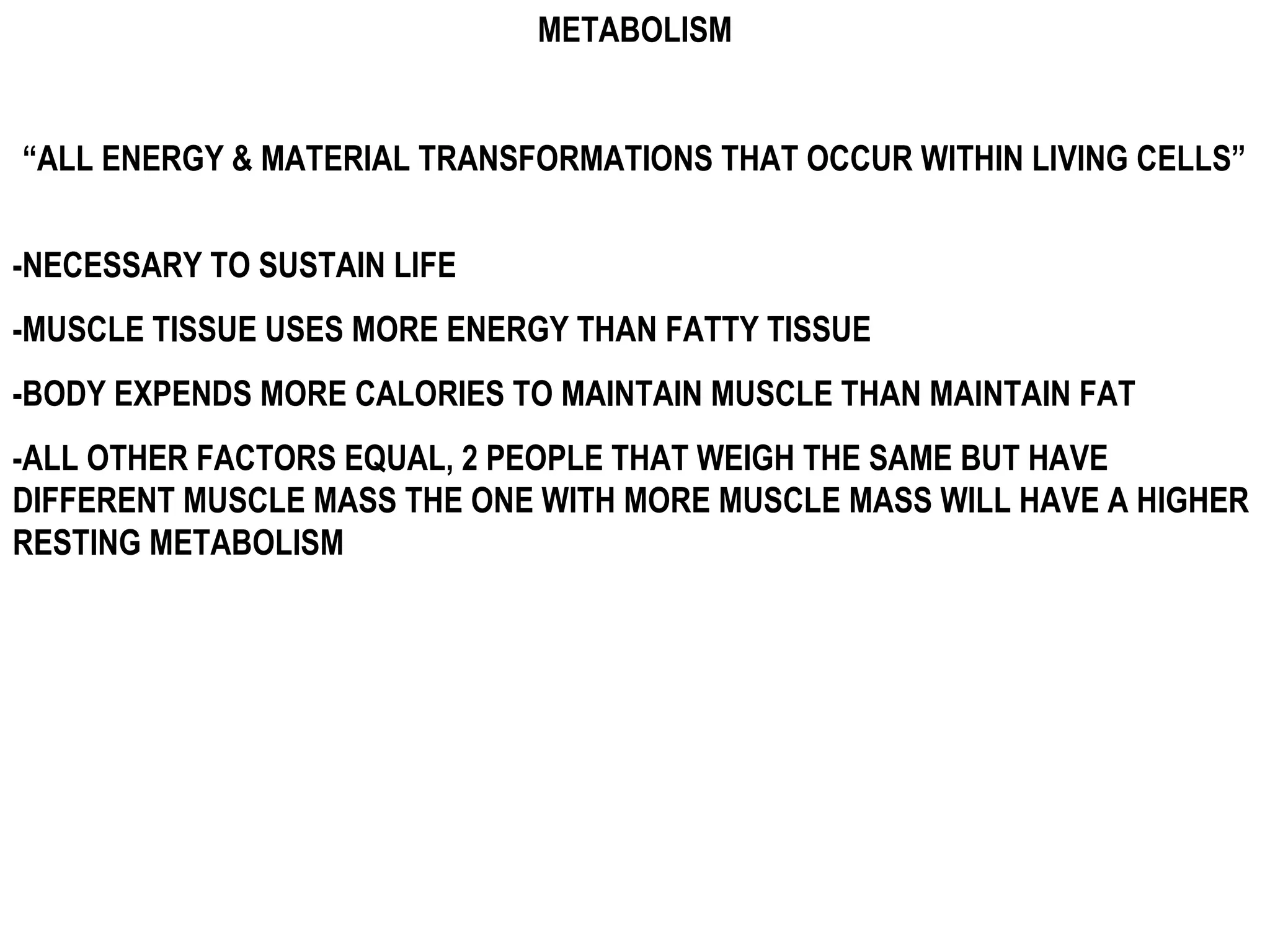 METABOLISM


“ALL ENERGY & MATERIAL TRANSFORMATIONS THAT OCCUR WITHIN LIVING CELLS”


-NECESSARY TO SUSTAIN LIFE
-MUSCLE TISSUE USES MORE ENERGY THAN FATTY TISSUE
-BODY EXPENDS MORE CALORIES TO MAINTAIN MUSCLE THAN MAINTAIN FAT
-ALL OTHER FACTORS EQUAL, 2 PEOPLE THAT WEIGH THE SAME BUT HAVE
DIFFERENT MUSCLE MASS THE ONE WITH MORE MUSCLE MASS WILL HAVE A HIGHER
RESTING METABOLISM
 