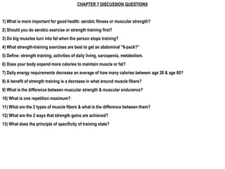 CHAPTER 7 DISCUSSION QUESTIONS


1) What is more important for good health: aerobic fitness or muscular strength?
2) Should you do aerobic exercise or strength training first?
3) Do big muscles turn into fat when the person stops training?
4) What strength-training exercises are best to get an abdominal "6-pack?”
5) Define: strength training, activities of daily living, sarcopenia, metabolism.
6) Does your body expend more calories to maintain muscle or fat?
7) Daily energy requirements decrease an average of how many calories between age 26 & age 60?
8) A benefit of strength training is a decrease in what around muscle fibers?
9) What is the difference between muscular strength & muscular endurance?
10) What is one repetition maximum?
11) What are the 2 types of muscle fibers & what is the difference between them?
12) What are the 2 ways that strength gains are achieved?
13) What does the principle of specificity of training state?
 
