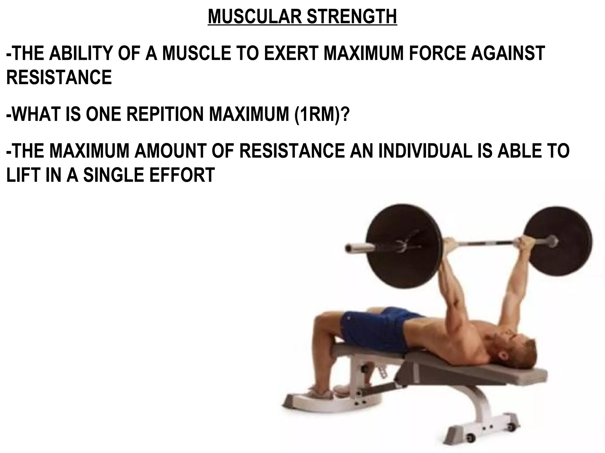 MUSCULAR STRENGTH
-THE ABILITY OF A MUSCLE TO EXERT MAXIMUM FORCE AGAINST
RESISTANCE
-WHAT IS ONE REPITION MAXIMUM (1RM)?
-THE MAXIMUM AMOUNT OF RESISTANCE AN INDIVIDUAL IS ABLE TO
LIFT IN A SINGLE EFFORT
 