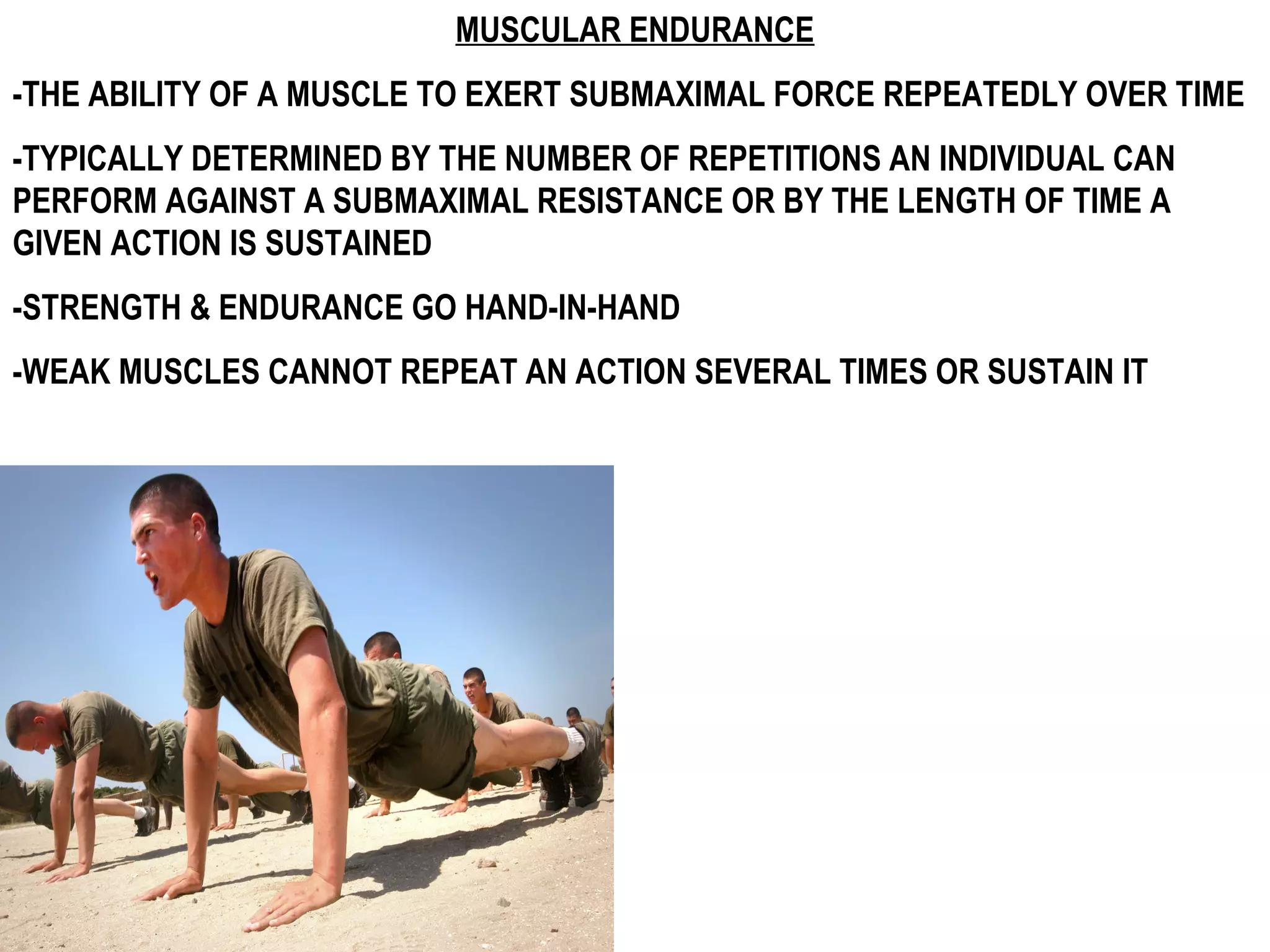 MUSCULAR ENDURANCE
-THE ABILITY OF A MUSCLE TO EXERT SUBMAXIMAL FORCE REPEATEDLY OVER TIME
-TYPICALLY DETERMINED BY THE NUMBER OF REPETITIONS AN INDIVIDUAL CAN
PERFORM AGAINST A SUBMAXIMAL RESISTANCE OR BY THE LENGTH OF TIME A
GIVEN ACTION IS SUSTAINED
-STRENGTH & ENDURANCE GO HAND-IN-HAND
-WEAK MUSCLES CANNOT REPEAT AN ACTION SEVERAL TIMES OR SUSTAIN IT
 