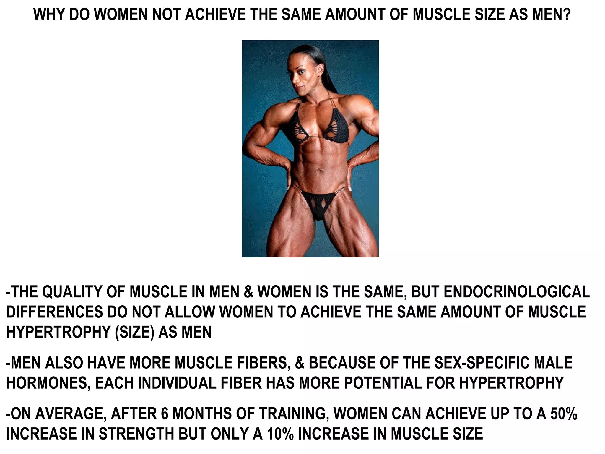 WHY DO WOMEN NOT ACHIEVE THE SAME AMOUNT OF MUSCLE SIZE AS MEN?




-THE QUALITY OF MUSCLE IN MEN & WOMEN IS THE SAME, BUT ENDOCRINOLOGICAL
DIFFERENCES DO NOT ALLOW WOMEN TO ACHIEVE THE SAME AMOUNT OF MUSCLE
HYPERTROPHY (SIZE) AS MEN
-MEN ALSO HAVE MORE MUSCLE FIBERS, & BECAUSE OF THE SEX-SPECIFIC MALE
HORMONES, EACH INDIVIDUAL FIBER HAS MORE POTENTIAL FOR HYPERTROPHY
-ON AVERAGE, AFTER 6 MONTHS OF TRAINING, WOMEN CAN ACHIEVE UP TO A 50%
INCREASE IN STRENGTH BUT ONLY A 10% INCREASE IN MUSCLE SIZE
 