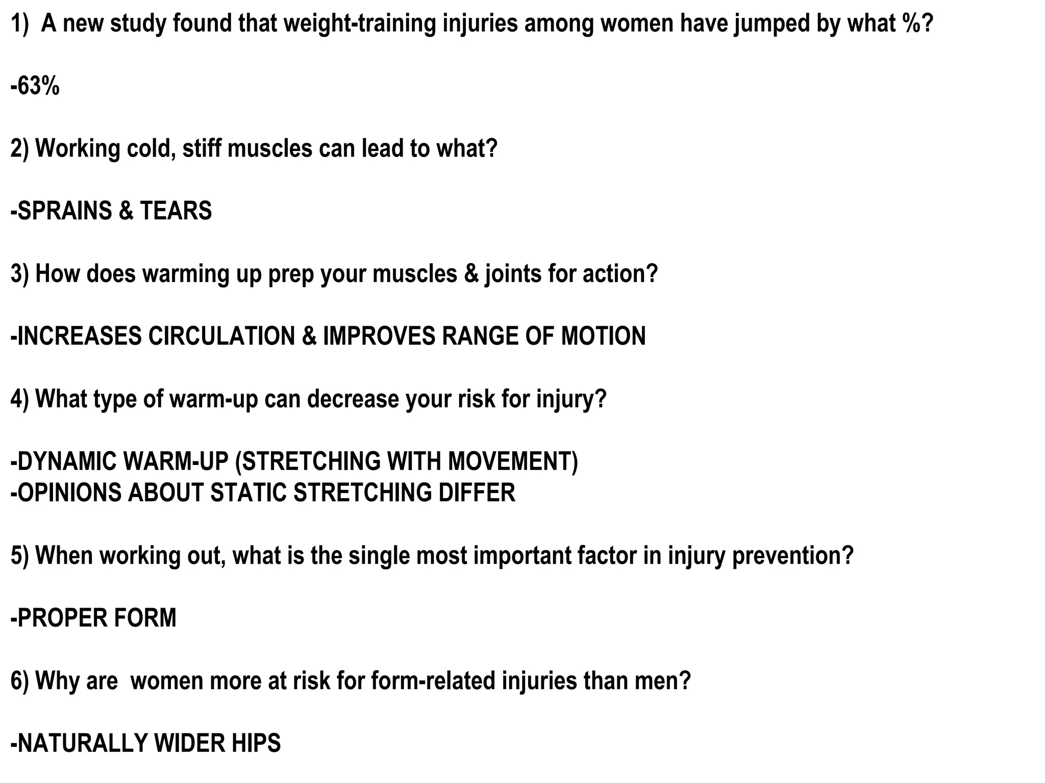 1) A new study found that weight-training injuries among women have jumped by what %?

-63%

2) Working cold, stiff muscles can lead to what?

-SPRAINS & TEARS

3) How does warming up prep your muscles & joints for action?

-INCREASES CIRCULATION & IMPROVES RANGE OF MOTION

4) What type of warm-up can decrease your risk for injury?

-DYNAMIC WARM-UP (STRETCHING WITH MOVEMENT)
-OPINIONS ABOUT STATIC STRETCHING DIFFER

5) When working out, what is the single most important factor in injury prevention?

-PROPER FORM

6) Why are women more at risk for form-related injuries than men?

-NATURALLY WIDER HIPS
 