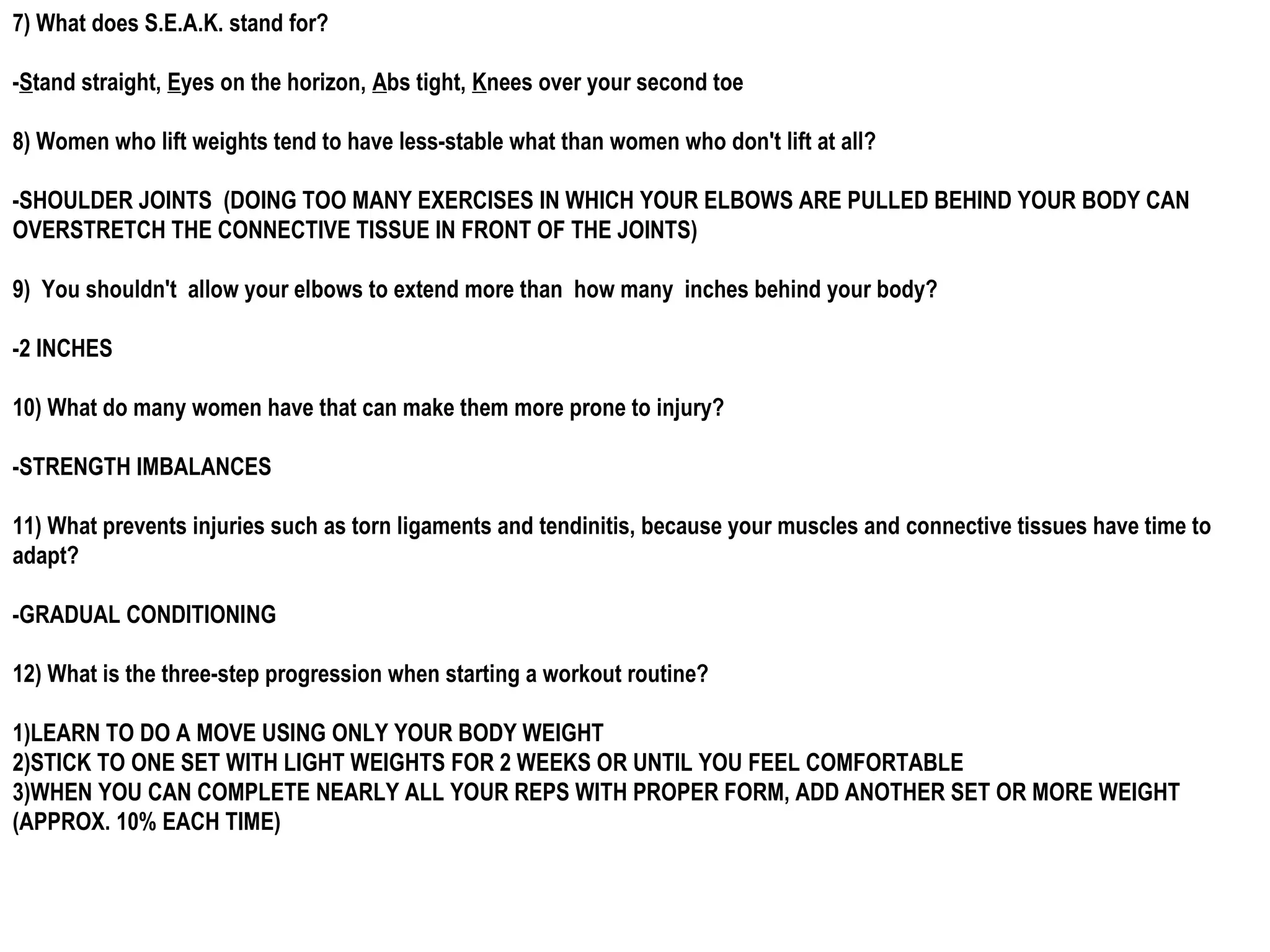 7) What does S.E.A.K. stand for?

-Stand straight, Eyes on the horizon, Abs tight, Knees over your second toe

8) Women who lift weights tend to have less-stable what than women who don't lift at all?

-SHOULDER JOINTS (DOING TOO MANY EXERCISES IN WHICH YOUR ELBOWS ARE PULLED BEHIND YOUR BODY CAN
OVERSTRETCH THE CONNECTIVE TISSUE IN FRONT OF THE JOINTS)

9) You shouldn't allow your elbows to extend more than how many inches behind your body?

-2 INCHES

10) What do many women have that can make them more prone to injury?

-STRENGTH IMBALANCES

11) What prevents injuries such as torn ligaments and tendinitis, because your muscles and connective tissues have time to
adapt?

-GRADUAL CONDITIONING

12) What is the three-step progression when starting a workout routine?

1)LEARN TO DO A MOVE USING ONLY YOUR BODY WEIGHT
2)STICK TO ONE SET WITH LIGHT WEIGHTS FOR 2 WEEKS OR UNTIL YOU FEEL COMFORTABLE
3)WHEN YOU CAN COMPLETE NEARLY ALL YOUR REPS WITH PROPER FORM, ADD ANOTHER SET OR MORE WEIGHT
(APPROX. 10% EACH TIME)
 