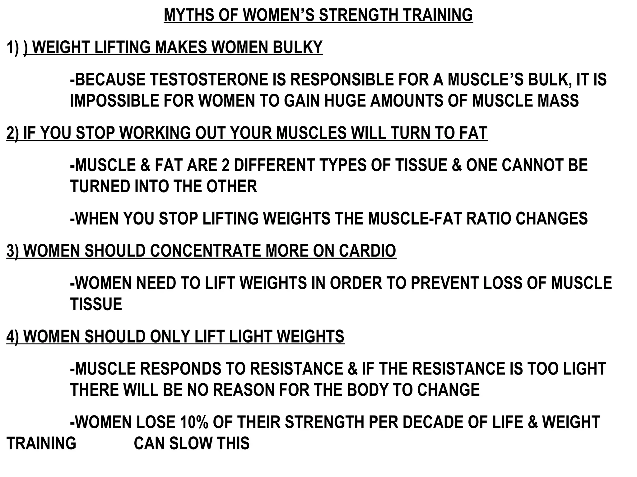 MYTHS OF WOMEN’S STRENGTH TRAINING
1) ) WEIGHT LIFTING MAKES WOMEN BULKY
       -BECAUSE TESTOSTERONE IS RESPONSIBLE FOR A MUSCLE’S BULK, IT IS
       IMPOSSIBLE FOR WOMEN TO GAIN HUGE AMOUNTS OF MUSCLE MASS
2) IF YOU STOP WORKING OUT YOUR MUSCLES WILL TURN TO FAT
       -MUSCLE & FAT ARE 2 DIFFERENT TYPES OF TISSUE & ONE CANNOT BE
       TURNED INTO THE OTHER
       -WHEN YOU STOP LIFTING WEIGHTS THE MUSCLE-FAT RATIO CHANGES
3) WOMEN SHOULD CONCENTRATE MORE ON CARDIO
       -WOMEN NEED TO LIFT WEIGHTS IN ORDER TO PREVENT LOSS OF MUSCLE
       TISSUE
4) WOMEN SHOULD ONLY LIFT LIGHT WEIGHTS
       -MUSCLE RESPONDS TO RESISTANCE & IF THE RESISTANCE IS TOO LIGHT
       THERE WILL BE NO REASON FOR THE BODY TO CHANGE
       -WOMEN LOSE 10% OF THEIR STRENGTH PER DECADE OF LIFE & WEIGHT
TRAINING     CAN SLOW THIS
 
