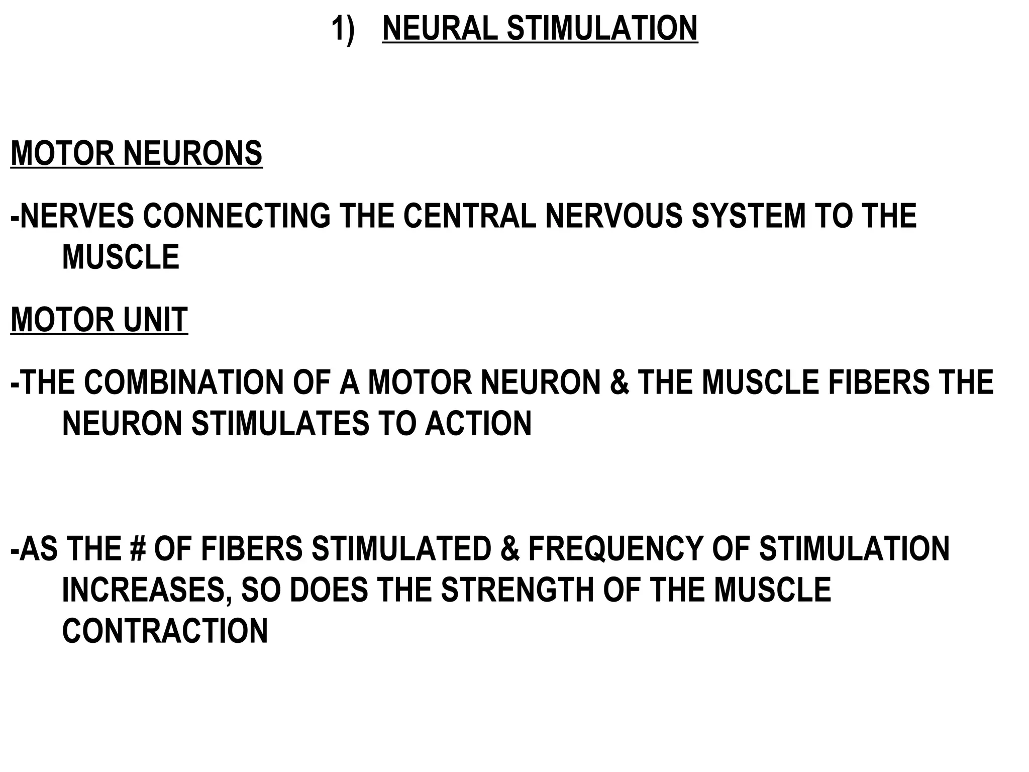 1) NEURAL STIMULATION


MOTOR NEURONS
-NERVES CONNECTING THE CENTRAL NERVOUS SYSTEM TO THE
   MUSCLE
MOTOR UNIT
-THE COMBINATION OF A MOTOR NEURON & THE MUSCLE FIBERS THE
   NEURON STIMULATES TO ACTION


-AS THE # OF FIBERS STIMULATED & FREQUENCY OF STIMULATION
   INCREASES, SO DOES THE STRENGTH OF THE MUSCLE
   CONTRACTION
 