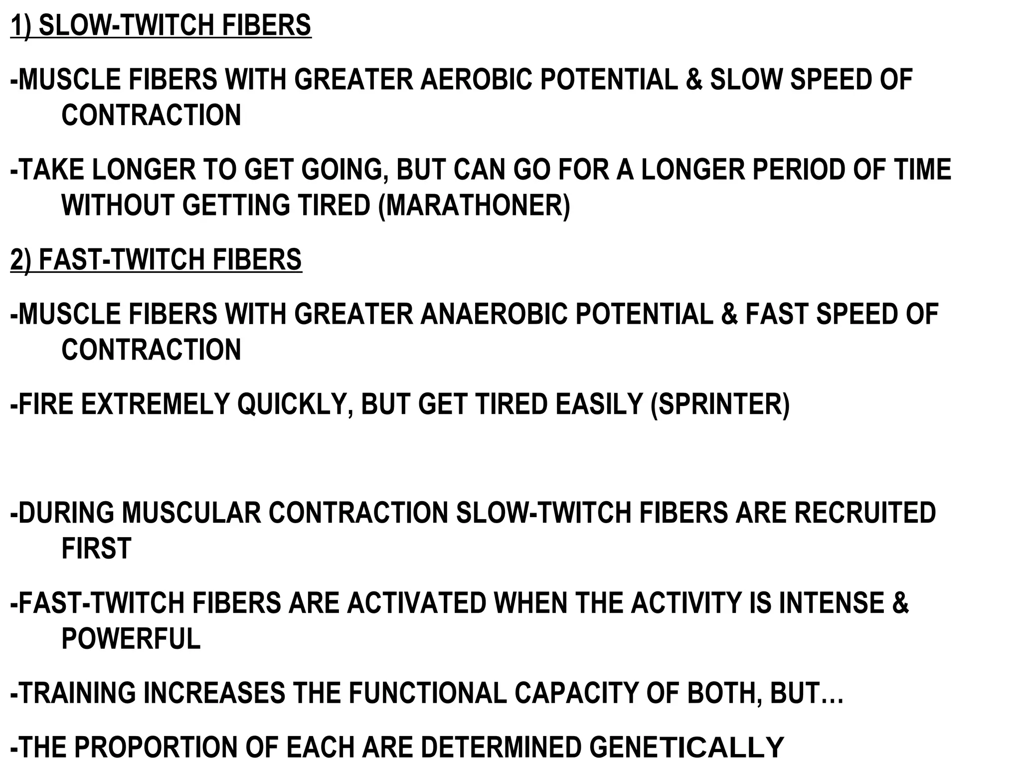 1) SLOW-TWITCH FIBERS
-MUSCLE FIBERS WITH GREATER AEROBIC POTENTIAL & SLOW SPEED OF
   CONTRACTION
-TAKE LONGER TO GET GOING, BUT CAN GO FOR A LONGER PERIOD OF TIME
    WITHOUT GETTING TIRED (MARATHONER)
2) FAST-TWITCH FIBERS
-MUSCLE FIBERS WITH GREATER ANAEROBIC POTENTIAL & FAST SPEED OF
   CONTRACTION
-FIRE EXTREMELY QUICKLY, BUT GET TIRED EASILY (SPRINTER)


-DURING MUSCULAR CONTRACTION SLOW-TWITCH FIBERS ARE RECRUITED
   FIRST
-FAST-TWITCH FIBERS ARE ACTIVATED WHEN THE ACTIVITY IS INTENSE &
    POWERFUL
-TRAINING INCREASES THE FUNCTIONAL CAPACITY OF BOTH, BUT…
-THE PROPORTION OF EACH ARE DETERMINED GENETICALLY
 