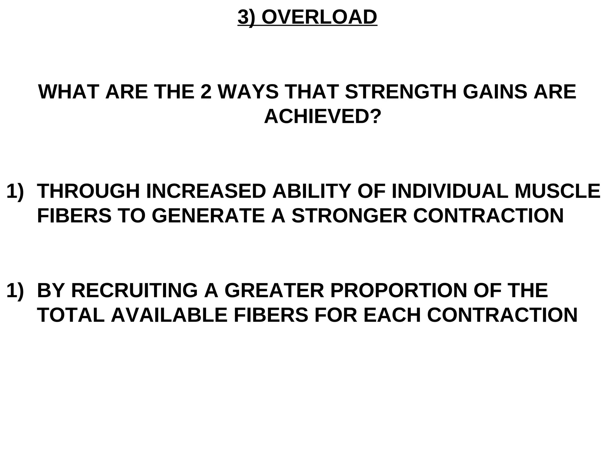 3) OVERLOAD


  WHAT ARE THE 2 WAYS THAT STRENGTH GAINS ARE
                    ACHIEVED?


1) THROUGH INCREASED ABILITY OF INDIVIDUAL MUSCLE
   FIBERS TO GENERATE A STRONGER CONTRACTION


1) BY RECRUITING A GREATER PROPORTION OF THE
   TOTAL AVAILABLE FIBERS FOR EACH CONTRACTION
 