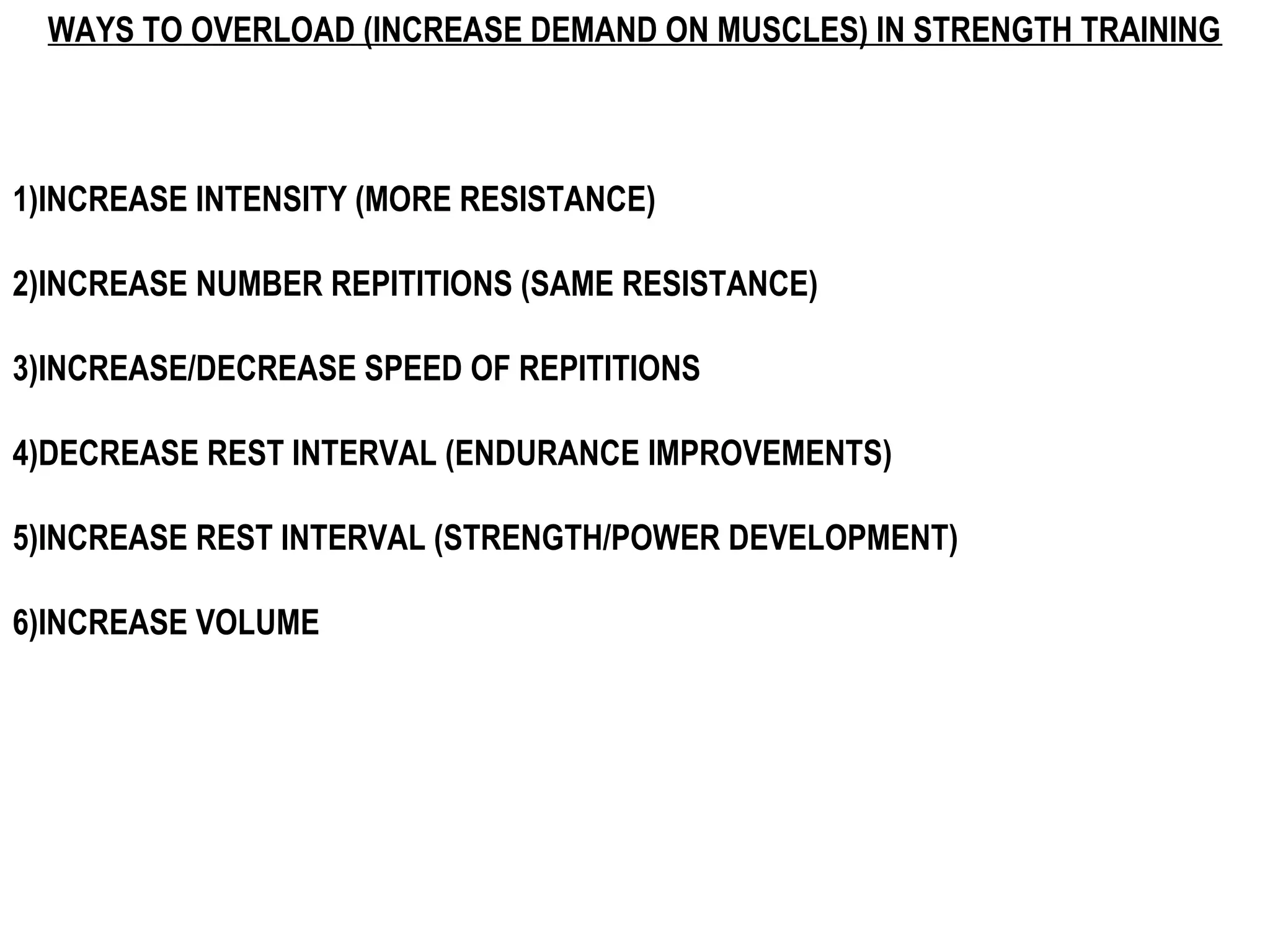 WAYS TO OVERLOAD (INCREASE DEMAND ON MUSCLES) IN STRENGTH TRAINING



1)INCREASE INTENSITY (MORE RESISTANCE)

2)INCREASE NUMBER REPITITIONS (SAME RESISTANCE)

3)INCREASE/DECREASE SPEED OF REPITITIONS

4)DECREASE REST INTERVAL (ENDURANCE IMPROVEMENTS)

5)INCREASE REST INTERVAL (STRENGTH/POWER DEVELOPMENT)

6)INCREASE VOLUME
 