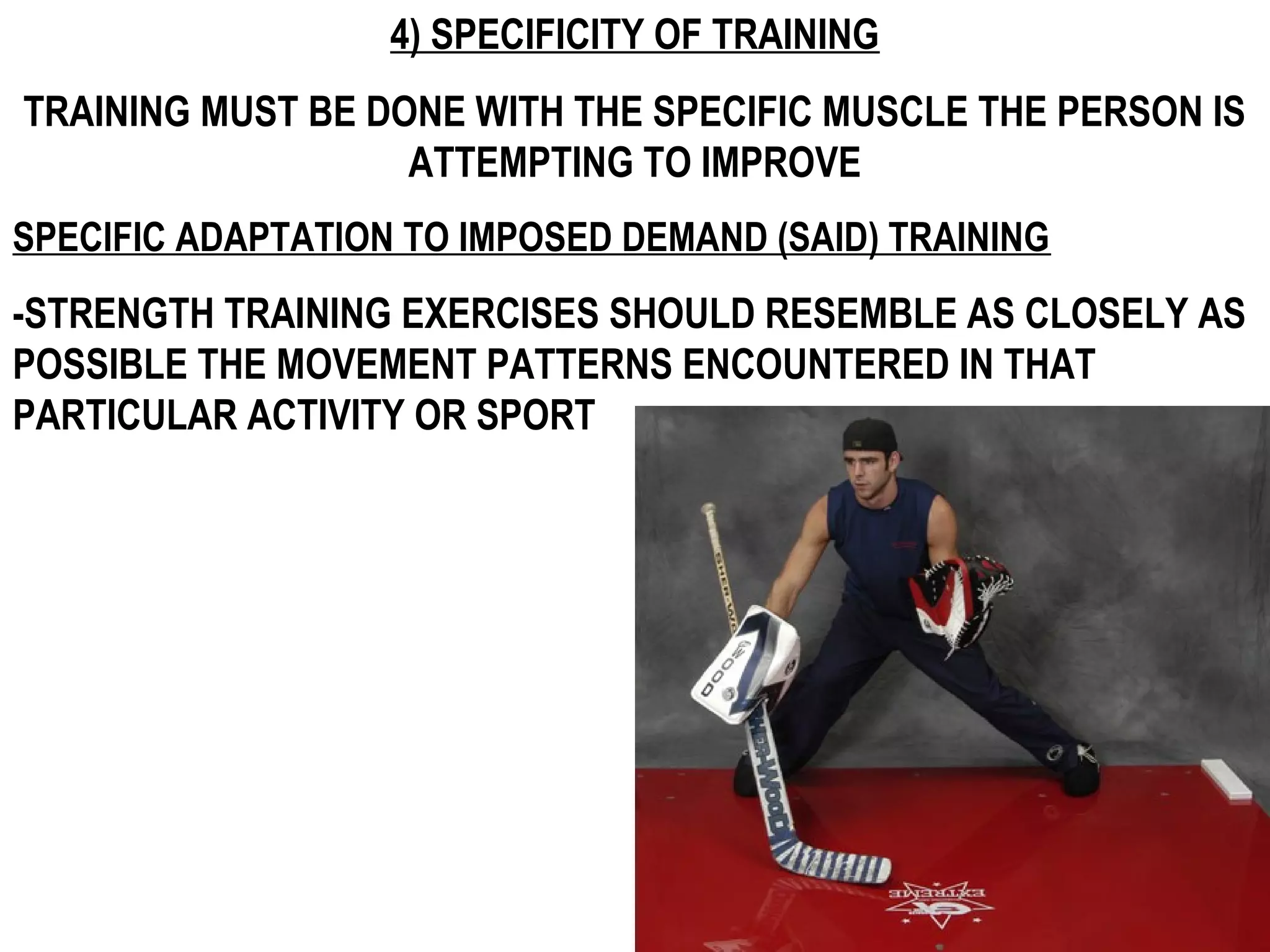 4) SPECIFICITY OF TRAINING
TRAINING MUST BE DONE WITH THE SPECIFIC MUSCLE THE PERSON IS
                   ATTEMPTING TO IMPROVE
SPECIFIC ADAPTATION TO IMPOSED DEMAND (SAID) TRAINING
-STRENGTH TRAINING EXERCISES SHOULD RESEMBLE AS CLOSELY AS
POSSIBLE THE MOVEMENT PATTERNS ENCOUNTERED IN THAT
PARTICULAR ACTIVITY OR SPORT
 