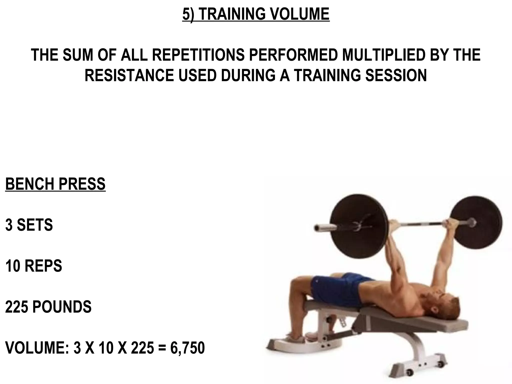 5) TRAINING VOLUME

   THE SUM OF ALL REPETITIONS PERFORMED MULTIPLIED BY THE
         RESISTANCE USED DURING A TRAINING SESSION




BENCH PRESS

3 SETS

10 REPS

225 POUNDS

VOLUME: 3 X 10 X 225 = 6,750
 