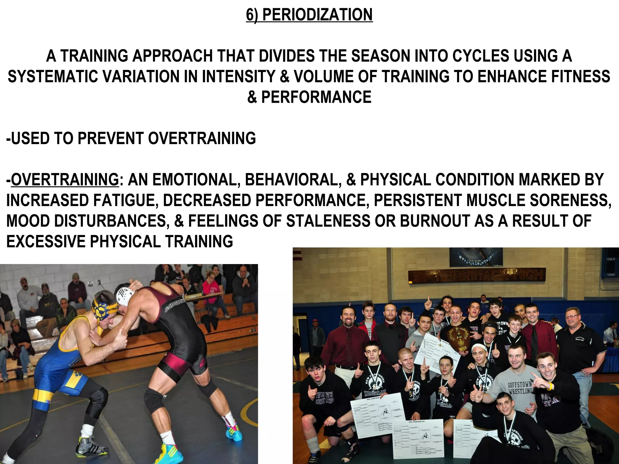 6) PERIODIZATION

    A TRAINING APPROACH THAT DIVIDES THE SEASON INTO CYCLES USING A
SYSTEMATIC VARIATION IN INTENSITY & VOLUME OF TRAINING TO ENHANCE FITNESS
                             & PERFORMANCE

-USED TO PREVENT OVERTRAINING

-OVERTRAINING: AN EMOTIONAL, BEHAVIORAL, & PHYSICAL CONDITION MARKED BY
INCREASED FATIGUE, DECREASED PERFORMANCE, PERSISTENT MUSCLE SORENESS,
MOOD DISTURBANCES, & FEELINGS OF STALENESS OR BURNOUT AS A RESULT OF
EXCESSIVE PHYSICAL TRAINING
 