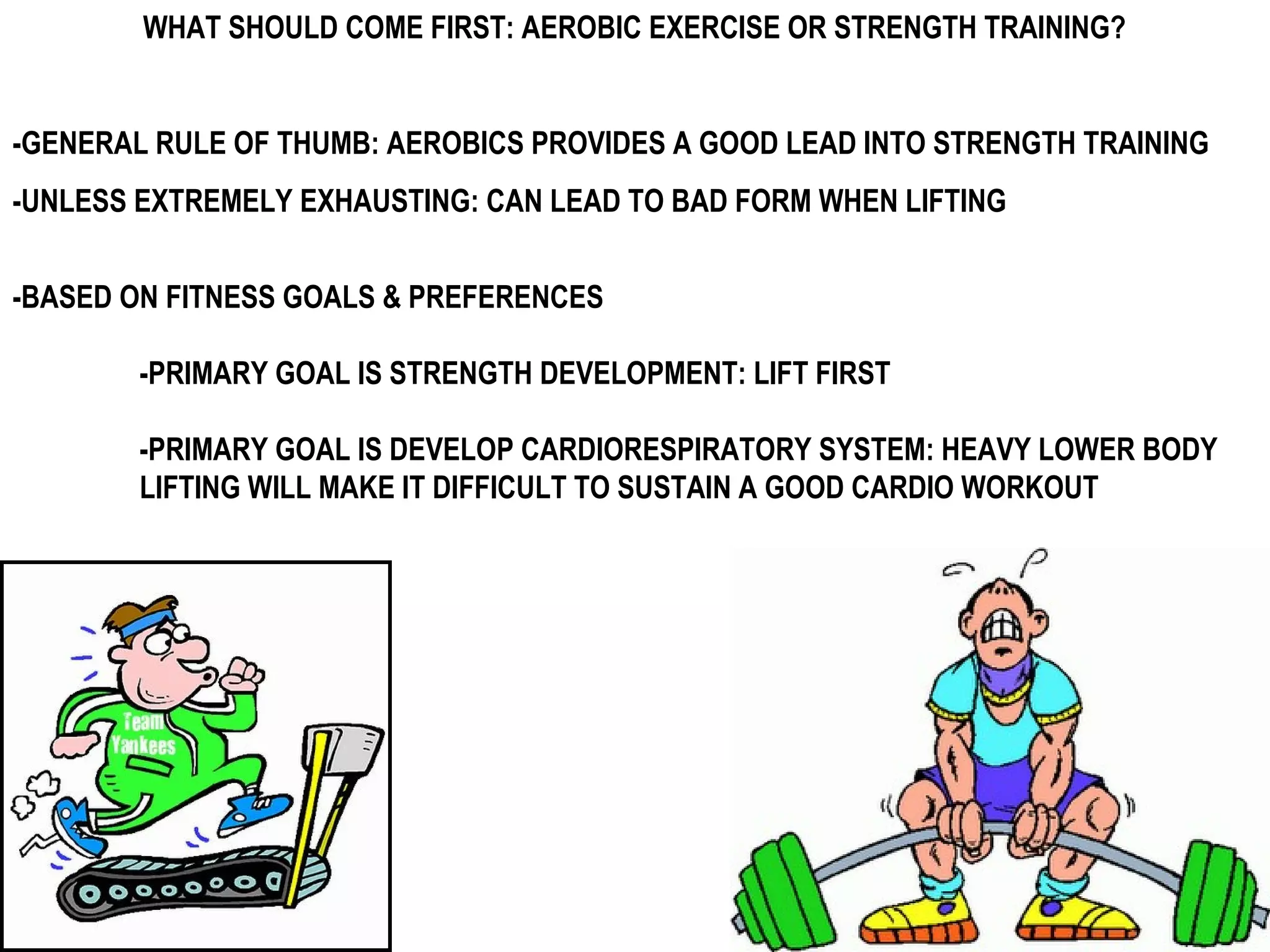 WHAT SHOULD COME FIRST: AEROBIC EXERCISE OR STRENGTH TRAINING?


-GENERAL RULE OF THUMB: AEROBICS PROVIDES A GOOD LEAD INTO STRENGTH TRAINING
-UNLESS EXTREMELY EXHAUSTING: CAN LEAD TO BAD FORM WHEN LIFTING


-BASED ON FITNESS GOALS & PREFERENCES

        -PRIMARY GOAL IS STRENGTH DEVELOPMENT: LIFT FIRST

        -PRIMARY GOAL IS DEVELOP CARDIORESPIRATORY SYSTEM: HEAVY LOWER BODY
        LIFTING WILL MAKE IT DIFFICULT TO SUSTAIN A GOOD CARDIO WORKOUT
 
