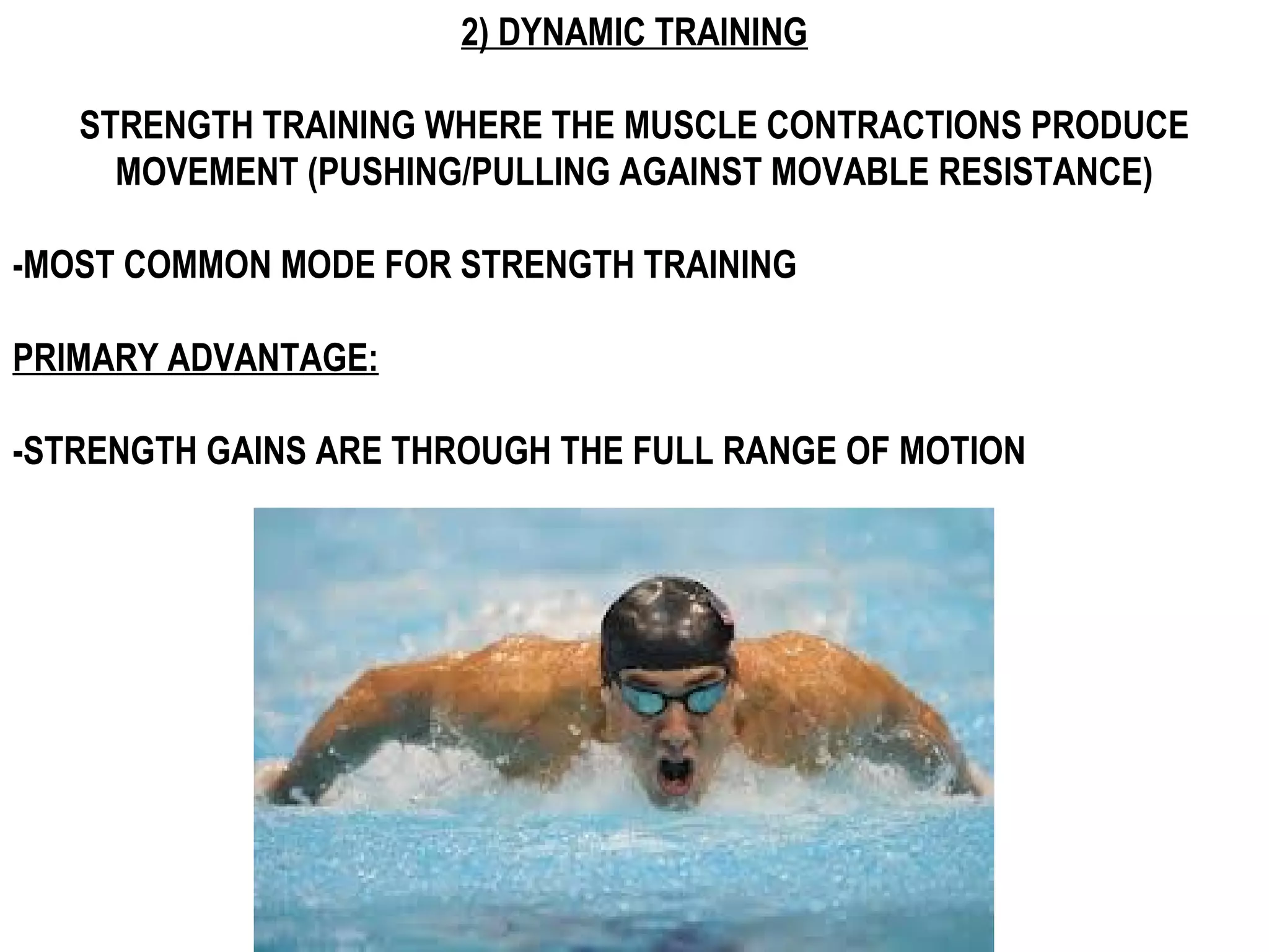 2) DYNAMIC TRAINING

   STRENGTH TRAINING WHERE THE MUSCLE CONTRACTIONS PRODUCE
     MOVEMENT (PUSHING/PULLING AGAINST MOVABLE RESISTANCE)

-MOST COMMON MODE FOR STRENGTH TRAINING

PRIMARY ADVANTAGE:

-STRENGTH GAINS ARE THROUGH THE FULL RANGE OF MOTION
 