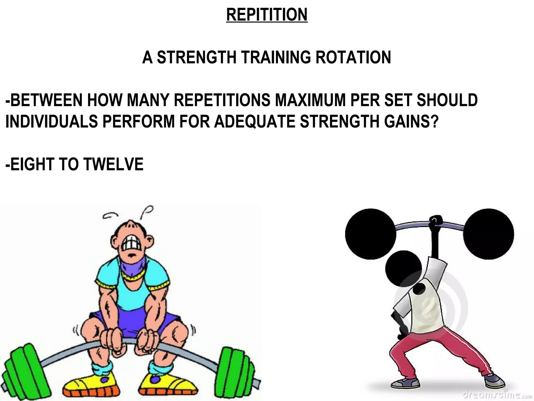 REPITITION

               A STRENGTH TRAINING ROTATION

-BETWEEN HOW MANY REPETITIONS MAXIMUM PER SET SHOULD
INDIVIDUALS PERFORM FOR ADEQUATE STRENGTH GAINS?

-EIGHT TO TWELVE
 
