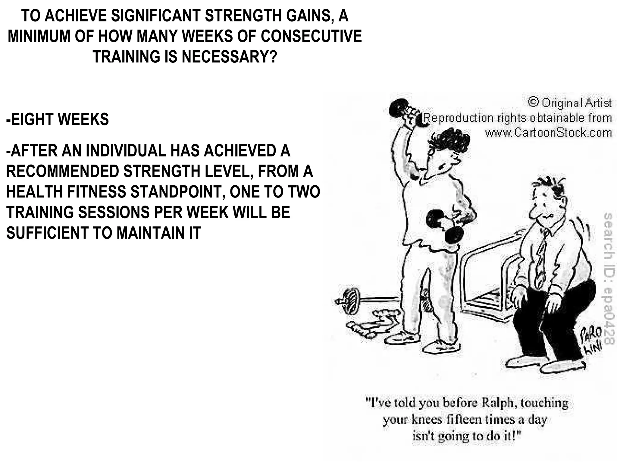TO ACHIEVE SIGNIFICANT STRENGTH GAINS, A
MINIMUM OF HOW MANY WEEKS OF CONSECUTIVE
          TRAINING IS NECESSARY?


-EIGHT WEEKS
-AFTER AN INDIVIDUAL HAS ACHIEVED A
RECOMMENDED STRENGTH LEVEL, FROM A
HEALTH FITNESS STANDPOINT, ONE TO TWO
TRAINING SESSIONS PER WEEK WILL BE
SUFFICIENT TO MAINTAIN IT
 