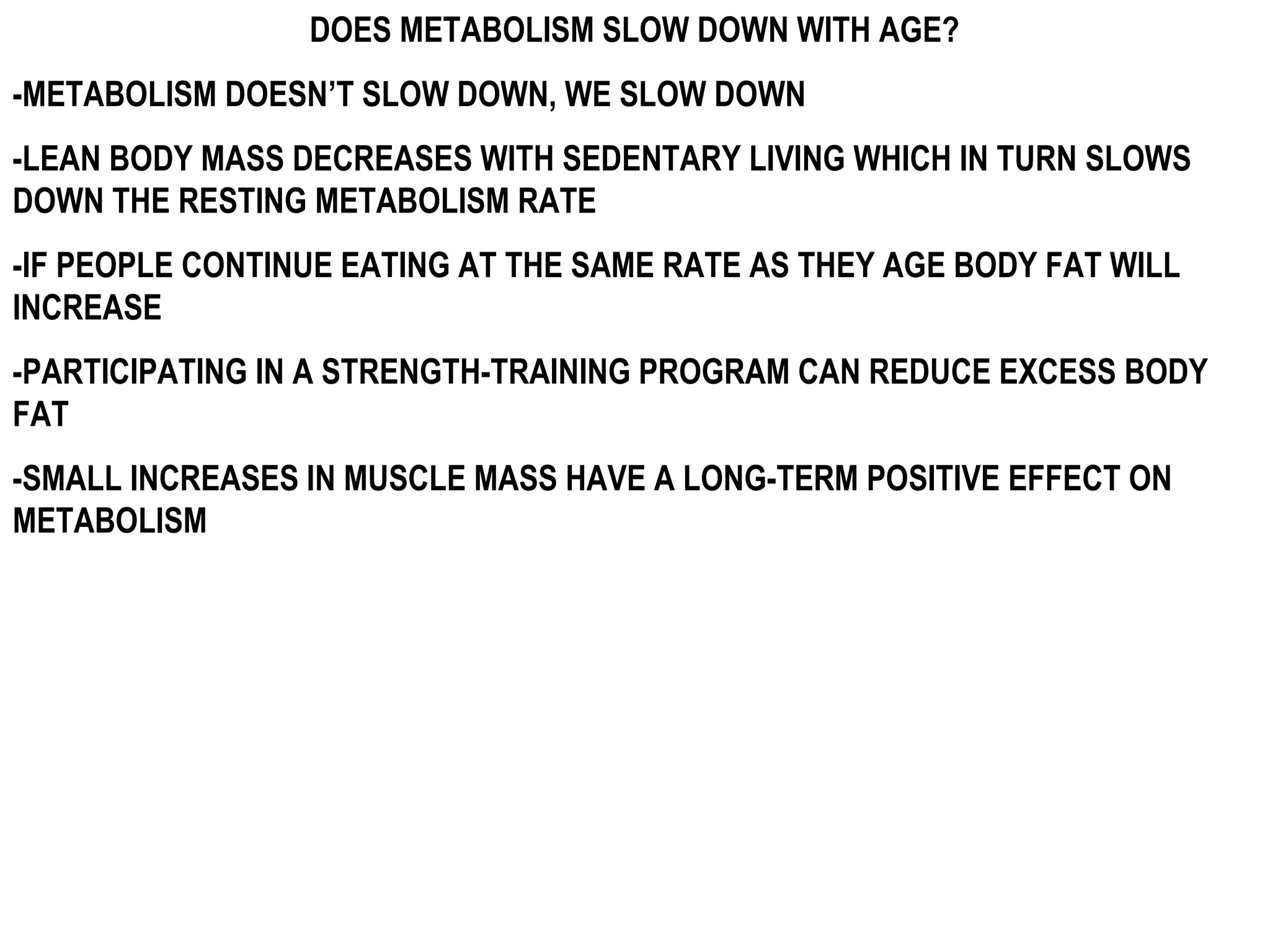 DOES METABOLISM SLOW DOWN WITH AGE?
-METABOLISM DOESN’T SLOW DOWN, WE SLOW DOWN
-LEAN BODY MASS DECREASES WITH SEDENTARY LIVING WHICH IN TURN SLOWS
DOWN THE RESTING METABOLISM RATE
-IF PEOPLE CONTINUE EATING AT THE SAME RATE AS THEY AGE BODY FAT WILL
INCREASE
-PARTICIPATING IN A STRENGTH-TRAINING PROGRAM CAN REDUCE EXCESS BODY
FAT
-SMALL INCREASES IN MUSCLE MASS HAVE A LONG-TERM POSITIVE EFFECT ON
METABOLISM
 