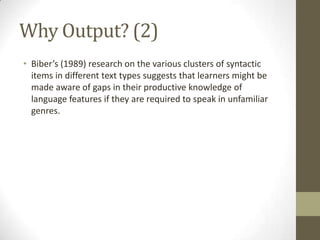 Why Output? (2)
• Biber’s (1989) research on the various clusters of syntactic
items in different text types suggests that learners might be
made aware of gaps in their productive knowledge of
language features if they are required to speak in unfamiliar
genres.
 