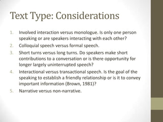 Text Type: Considerations
1. Involved interaction versus monologue. Is only one person
speaking or are speakers interacting with each other?
2. Colloquial speech versus formal speech.
3. Short turns versus long turns. Do speakers make short
contributions to a conversation or is there opportunity for
longer largely uninterrupted speech?
4. Interactional versus transactional speech. Is the goal of the
speaking to establish a friendly relationship or is it to convey
important information (Brown, 1981)?
5. Narrative versus non-narrative.
 
