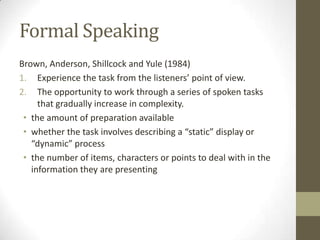 Formal Speaking
Brown, Anderson, Shillcock and Yule (1984)
1. Experience the task from the listeners’ point of view.
2. The opportunity to work through a series of spoken tasks
that gradually increase in complexity.
• the amount of preparation available
• whether the task involves describing a “static” display or
“dynamic” process
• the number of items, characters or points to deal with in the
information they are presenting
 