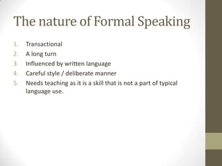 The nature of Formal Speaking
1. Transactional
2. A long turn
3. Influenced by written language
4. Careful style / deliberate manner
5. Needs teaching as it is a skill that is not a part of typical
language use.
 