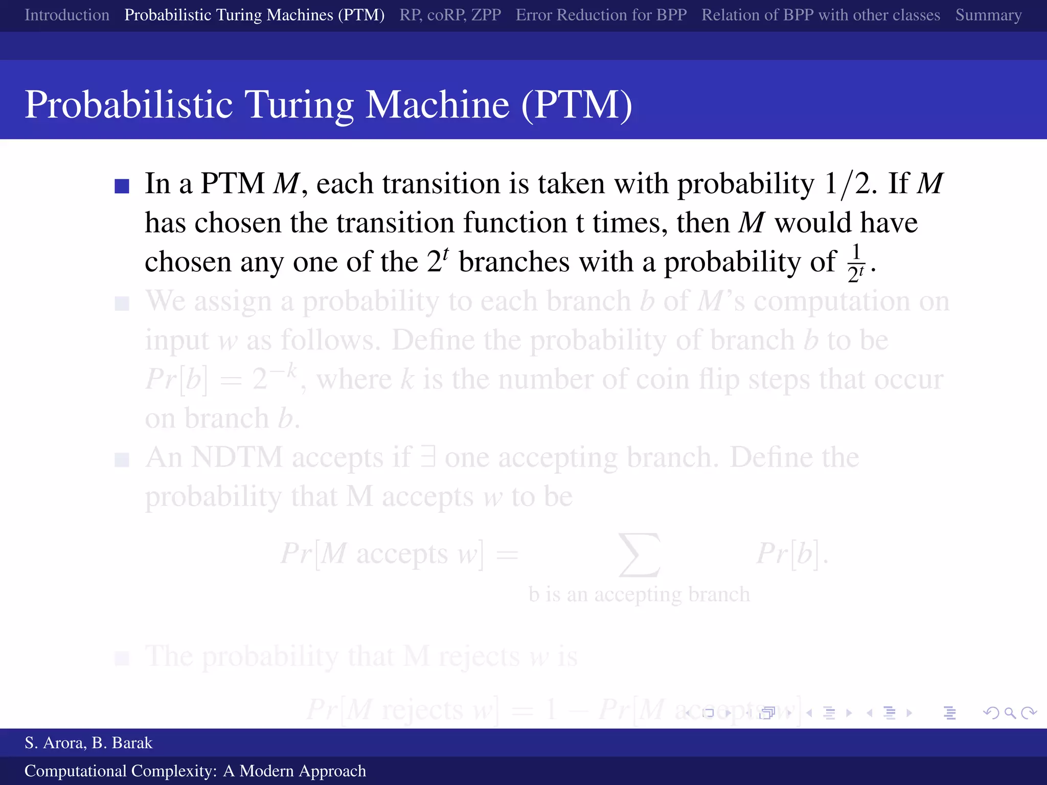 Introduction Probabilistic Turing Machines (PTM) RP, coRP, ZPP Error Reduction for BPP Relation of BPP with other classes Summary
Probabilistic Turing Machine (PTM)
In a PTM M, each transition is taken with probability 1/2. If M
has chosen the transition function t times, then M would have
chosen any one of the 2t branches with a probability of 1
2t .
We assign a probability to each branch b of M’s computation on
input w as follows. Deﬁne the probability of branch b to be
Pr[b] = 2−k, where k is the number of coin ﬂip steps that occur
on branch b.
An NDTM accepts if ∃ one accepting branch. Deﬁne the
probability that M accepts w to be
Pr[M accepts w] =
b is an accepting branch
Pr[b].
The probability that M rejects w is
Pr[M rejects w] = 1 − Pr[M accepts w]
S. Arora, B. Barak
Computational Complexity: A Modern Approach
 