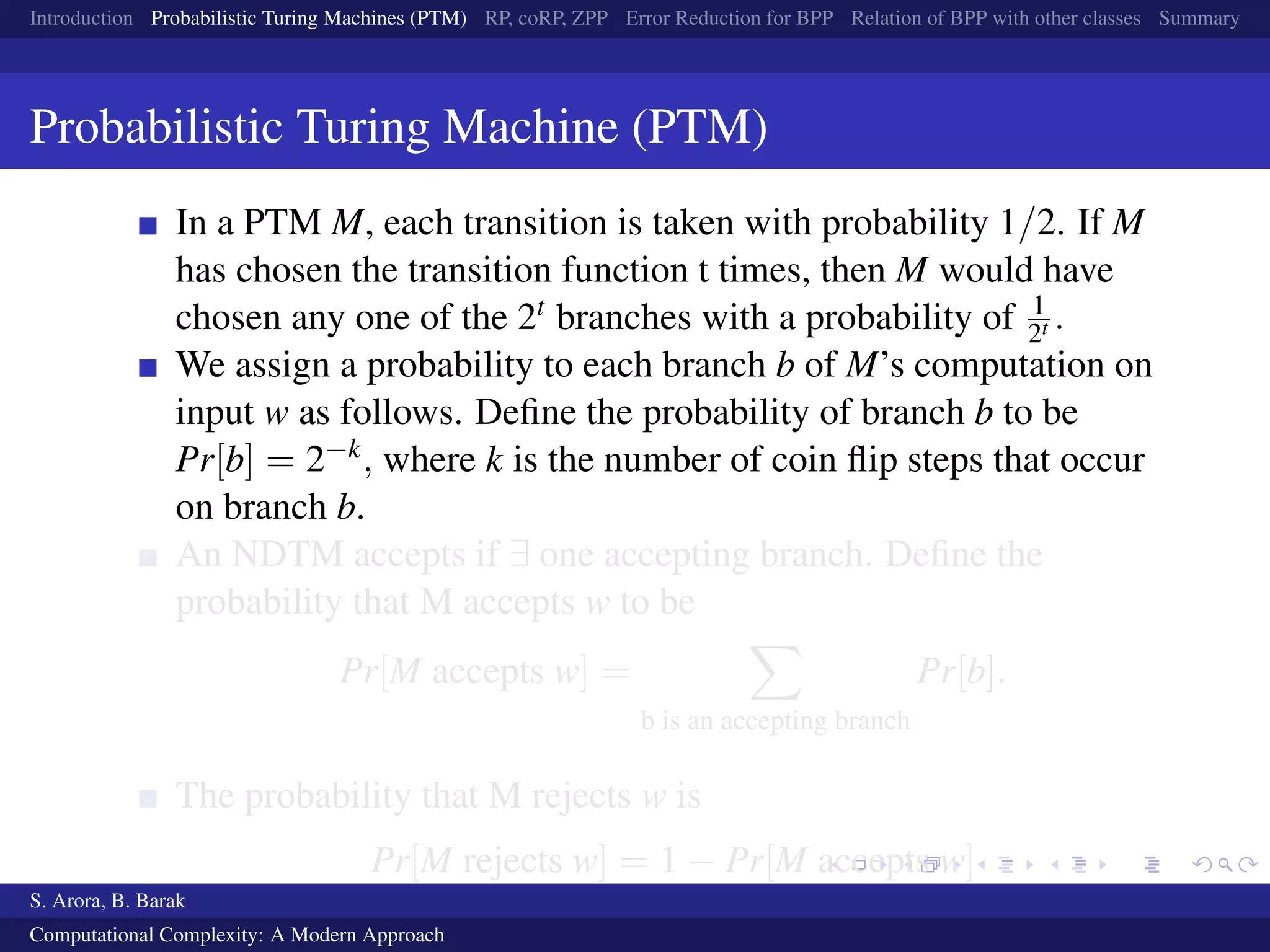 Introduction Probabilistic Turing Machines (PTM) RP, coRP, ZPP Error Reduction for BPP Relation of BPP with other classes Summary
Probabilistic Turing Machine (PTM)
In a PTM M, each transition is taken with probability 1/2. If M
has chosen the transition function t times, then M would have
chosen any one of the 2t branches with a probability of 1
2t .
We assign a probability to each branch b of M’s computation on
input w as follows. Deﬁne the probability of branch b to be
Pr[b] = 2−k, where k is the number of coin ﬂip steps that occur
on branch b.
An NDTM accepts if ∃ one accepting branch. Deﬁne the
probability that M accepts w to be
Pr[M accepts w] =
b is an accepting branch
Pr[b].
The probability that M rejects w is
Pr[M rejects w] = 1 − Pr[M accepts w]
S. Arora, B. Barak
Computational Complexity: A Modern Approach
 