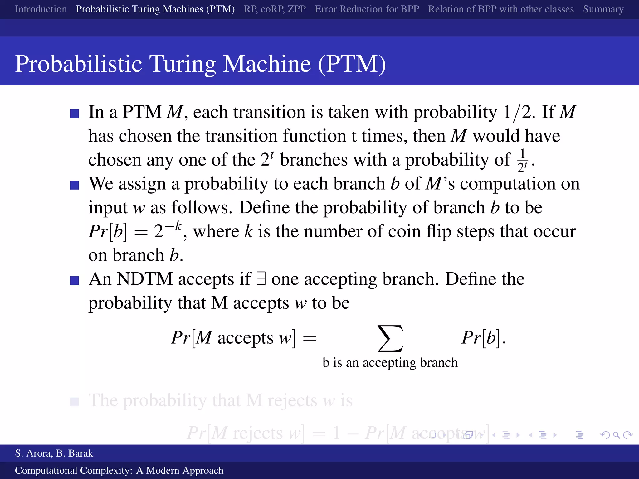 Introduction Probabilistic Turing Machines (PTM) RP, coRP, ZPP Error Reduction for BPP Relation of BPP with other classes Summary
Probabilistic Turing Machine (PTM)
In a PTM M, each transition is taken with probability 1/2. If M
has chosen the transition function t times, then M would have
chosen any one of the 2t branches with a probability of 1
2t .
We assign a probability to each branch b of M’s computation on
input w as follows. Deﬁne the probability of branch b to be
Pr[b] = 2−k, where k is the number of coin ﬂip steps that occur
on branch b.
An NDTM accepts if ∃ one accepting branch. Deﬁne the
probability that M accepts w to be
Pr[M accepts w] =
b is an accepting branch
Pr[b].
The probability that M rejects w is
Pr[M rejects w] = 1 − Pr[M accepts w]
S. Arora, B. Barak
Computational Complexity: A Modern Approach
 