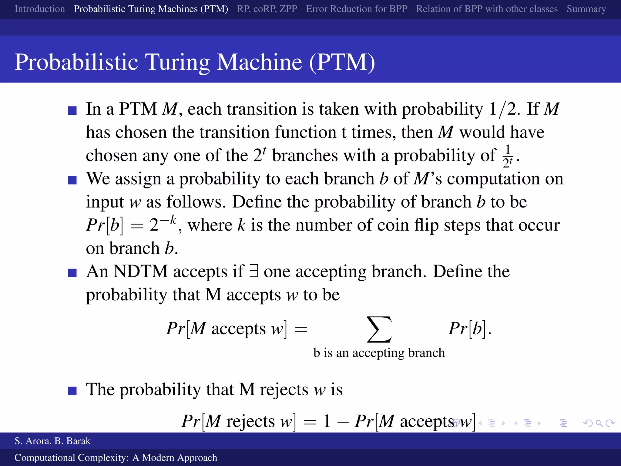 Introduction Probabilistic Turing Machines (PTM) RP, coRP, ZPP Error Reduction for BPP Relation of BPP with other classes Summary
Probabilistic Turing Machine (PTM)
In a PTM M, each transition is taken with probability 1/2. If M
has chosen the transition function t times, then M would have
chosen any one of the 2t branches with a probability of 1
2t .
We assign a probability to each branch b of M’s computation on
input w as follows. Deﬁne the probability of branch b to be
Pr[b] = 2−k, where k is the number of coin ﬂip steps that occur
on branch b.
An NDTM accepts if ∃ one accepting branch. Deﬁne the
probability that M accepts w to be
Pr[M accepts w] =
b is an accepting branch
Pr[b].
The probability that M rejects w is
Pr[M rejects w] = 1 − Pr[M accepts w]
S. Arora, B. Barak
Computational Complexity: A Modern Approach
 