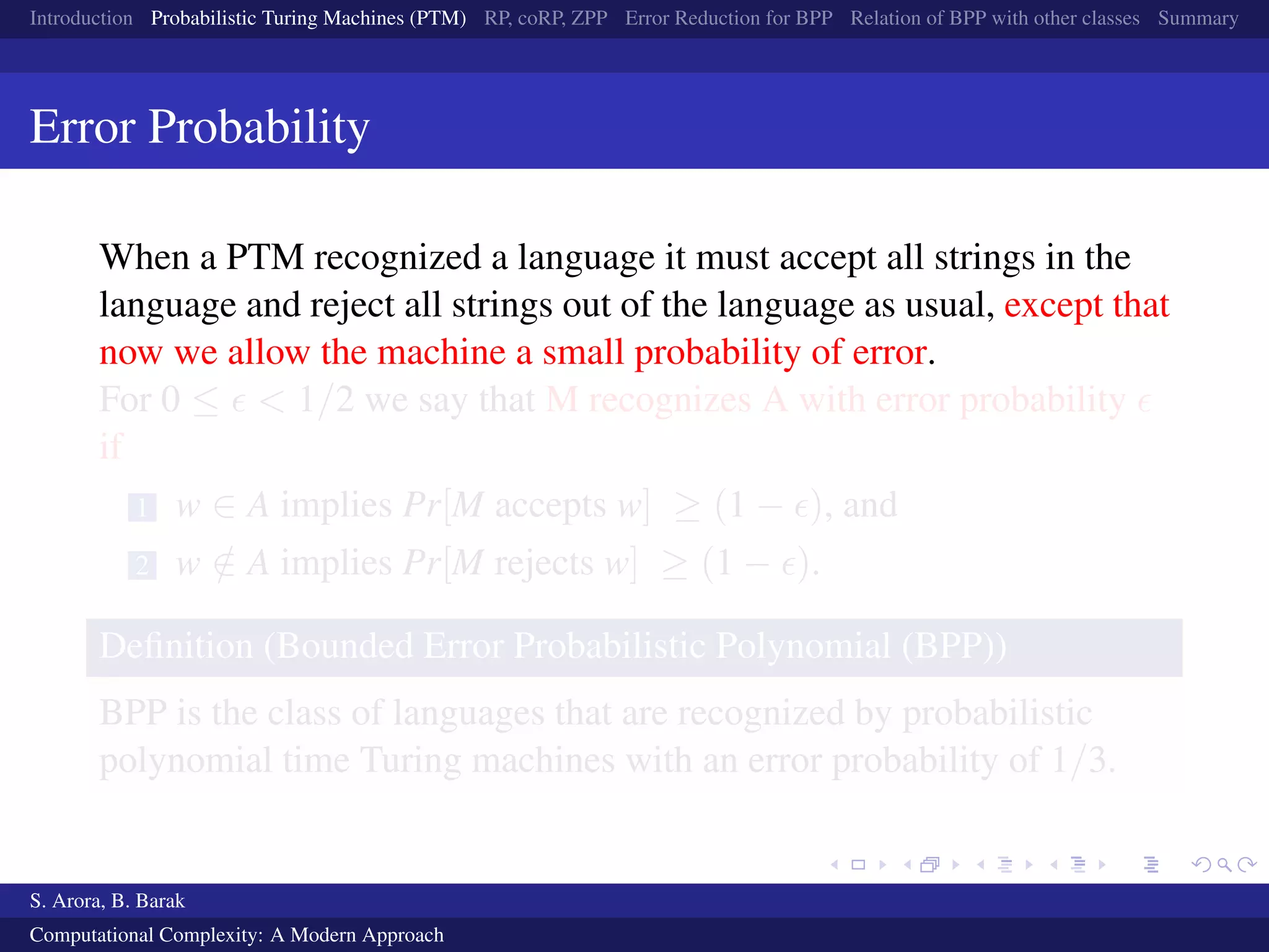 Introduction Probabilistic Turing Machines (PTM) RP, coRP, ZPP Error Reduction for BPP Relation of BPP with other classes Summary
Error Probability
When a PTM recognized a language it must accept all strings in the
language and reject all strings out of the language as usual, except that
now we allow the machine a small probability of error.
For 0 ≤ < 1/2 we say that M recognizes A with error probability
if
1 w ∈ A implies Pr[M accepts w] ≥ (1 − ), and
2 w /∈ A implies Pr[M rejects w] ≥ (1 − ).
Deﬁnition (Bounded Error Probabilistic Polynomial (BPP))
BPP is the class of languages that are recognized by probabilistic
polynomial time Turing machines with an error probability of 1/3.
S. Arora, B. Barak
Computational Complexity: A Modern Approach
 